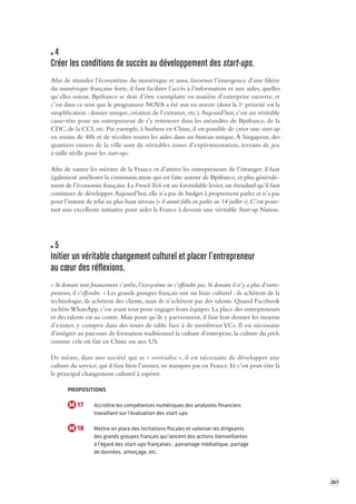 267 
4 
Créer les conditions de succès au dé veloppement des start-ups. 
Afin de stimuler l’écosystème du numérique et ainsi, favoriser l’émergence d’une filière 
du numérique française forte, il faut faciliter l’accès à l’information et aux aides, quelles 
qu’elles soient. Bpifrance se doit d’être exemplaire en matière d’entreprise ouverte, et 
c’est dans ce sens que le programme NOVA a été mis en oeuvre (dont la 1e priorité est la 
simplification : dossier unique, création de l’extranet, etc.). Aujourd’hui, c’est un véritable 
casse-tête pour un entrepreneur de s’y retrouver dans les méandres de Bpifrance, de la 
CDC, de la CCI, etc. Par exemple, à Suzhou en Chine, il est possible de créer une start-up 
en moins de 48h et de récolter toutes les aides dans un bureau unique. À Singapour, des 
quartiers entiers de la ville sont de véritables zones d’expérimentation, terrains de jeu 
à taille réelle pour les start-ups. 
Afin de vanter les mérites de la France et d’attirer les entrepreneurs de l’étranger, il faut 
également améliorer la communication qui est faite autour de Bpifrance, et plus générale-ment 
de l’économie française. La French Tech est un formidable levier, un étendard qu’il faut 
continuer de développer. Aujourd’hui, elle n’a pas de budget à proprement parler et n’a pas 
pour l’instant de relai au plus haut niveau (« il aurait fallu en parler au 14 juillet »). C’est pour-tant 
une excellente initiative pour aider la France à devenir une véritable Start-up Nation. 
5 
Initier un véritable changement culturel et placer l’entrepreneur 
au coeur des réfle xions. 
« Si demain tout financement s’arrête, l’écosystème ne s’effondre pas. Si demain il n’y a plus d’entre-preneurs, 
il s’effondre. » Les grands groupes français ont un biais culturel : ils achètent de la 
technologie, ils achètent des clients, mais ils n’achètent pas des talents. Quand Facebook 
rachète WhatsApp, c’est avant tout pour engager leurs équipes. La place des entrepreneurs 
et des talents est au centre. Mais pour qu’ils y parviennent, il faut leur donner les moyens 
d’exister, y compris dans des tours de table face à de nombreux VCs. Il est nécessaire 
d’intégrer au parcours de formation traditionnel la culture d’entreprise, la culture du pitch, 
comme cela est fait en Chine ou aux US. 
De même, dans une société qui se « servicialise », il est nécessaire de développer une 
culture du service, qui il faut bien l’avouer, ne transpire pas en France. Et c’est peut-être là 
le principal changement culturel à espérer. 
PROPOSITIONS 
M 17 Accroître les compétences numériques des analystes financiers 
travaillant sur l’évaluation des start-ups 
M 18 Mettre en place des incitations fiscales et valoriser les dirigeants 
des grands groupes français qui lancent des actions bienveillantes 
à l’égard des start-ups françaises : parrainage médiatique, partage 
de données, amorçage, etc. 
 