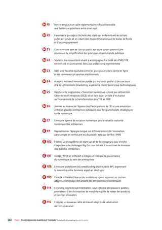 268 TOME 3 POUR UN AGENDA NUMÉRIQUE TRIENNAL Portefeuille de projets deuxième partie 
M 19 Mettre en place un cadre réglementaire et fiscal favorable 
aux fusions-acquisitions entre start-ups. 
M 20 Favoriser le passage à l’échelle des start-ups en favorisant les achats 
publics et privés et en créant des dispositifs nationaux de levées de fonds 
et d’accompagnement 
M 21 Consacrer une part de l’achat public aux start-ups et pour ce faire 
poursuivre la simplification des processus de commande publique 
M 22 Soutenir les innovations visant à accompagner l’activité des PME/TPE 
en limitant les contraintes liées aux professions réglementées 
M 23 Bâtir une fiscalité équitable entre les pure players de la vente en ligne 
et les commerces et services traditionnels 
M 24 élargir la notion d’innovation portée par les fonds publics à des secteurs 
et à des dimensions (marketing, expérience client) autres que technologiques 
M 25 Renforcer le programme « Transition numérique » mené par la Direction 
Générale des Entreprises (DGE) et lui faire jouer un rôle d’incitation 
au financement de la transformation des TPE et PME 
M 26 Animer au niveau de l’Agence des Participations de l’État une émulation 
entre les grandes entreprises publiques pour des partenariats stratégiques 
sur le numérique 
M 27 Créer une agence de notation numérique pour évaluer la maturité 
numérique des entreprises 
R 97 Repositionner l’épargne longue sur le financement de l’innovation, 
par exemple en renforçant les dispositifs tels que le PEA / PME 
R 102 Fédérer un écosystème de start-ups et de développeurs pour enrichir 
l’expérience de challenges Big Data sur la base d’ouvertures de données 
des grandes entreprises. 
R 107 Inciter l’AFEP et le Medef à rédiger un code sur la gouvernance 
du numérique au sein des entreprises 
R 108 Créer une plateforme de crowdfunding pilotée par la BPI, organisant 
la rencontre entre business angels et start-ups 
R 109 Créer la « Planète Finance du numérique » pour apporter un soutien 
adapté à l’amorçage des projets des entrepreneurs numériques 
R 114 Créer des zones d’expérimentation, sous contrôle des pouvoirs publics, 
permettant à des entreprises de marchés régulés de tester des produits 
et services innovants 
R 116 Élaborer un nouveau cadre de travail adapté à la valorisation 
de l’intraprenariat 
 