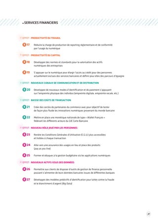 27 
SERVICES FINANCIERS 
EFFET : PRODUCTIVITÉ DU TRAVAIL 
R 17 Réduire la charge de production de reporting réglementaire et de conformité 
par l’usage du numérique 
EFFET : PRODUCTIVITÉ DU CAPITAL 
R 18 Développer des normes et standards pour la valorisation des actifs 
numériques des entreprises 
R 19 S’appuyer sur le numérique pour élargir l’accès au crédit pour des personnes 
actuellement exclues des services bancaires et définir pour elles des parcours d’épargne 
EFFET : NOUVEAUX CANAUX DE COMMUNICATION ET DE DISTRIBUTION 
R 20 Développer de nouveaux modes d’identification et de paiement s’appuyant 
sur l’empreinte physique des individus (empreinte digitale, empreinte vocale, etc.) 
EFFET : BAISSE DES COÛTS DE TRANSACTION 
R 21 Créer des cercles de partenaires du commerce avec pour objectif de tester 
de façon plus fluide les innovations numériques provenant du monde bancaire 
R 22 Mettre en place une monétique nationale de type « Wallet français » 
fédérant les différents acteurs du GIE Carte Bancaire 
EFFET : NOUVEAU RÔLE JOUÉ PAR LES PERSONNES 
R 23 Rendre les Conditions Générales d’Utilisation (C.G.U.) plus accessibles 
et lisibles à chaque transaction 
R 24 Aller vers une assurance des usages en lieu et place des produits 
(pay as you live) 
R 25 Former et éduquer à la gestion budgétaire via les applications numériques 
EFFET : NOUVEAUX ACTIFS ISSUS DES DONNÉES 
R 26 Permettre aux clients de disposer d’outils de gestion de finance personnelle 
pouvant s’alimenter de leurs données bancaires issues de différentes banques 
R 27 Développer des modèles prédictifs d’identification pour lutter contre la fraude 
et le blanchiment d’argent (Big Data) 
 