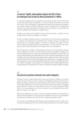 270 TOME 3 POUR UN AGENDA NUMÉRIQUE TRIENNAL Portefeuille de projets deuxième partie 
1 
La course à l’agilité, préoccupa tion majeure des DSI à l’heure 
du numérique et qui v a bien au-delà du partenariat SI / Métier. 
Le numérique implique que les organisations soient de plus en plus en contact du client, 
en innovant de façon plus incrémentale. « L’innovation digitale incrémentale, c’est du travail 
sur le terrain ». Cette conception de l’organisation nécessite que les entreprises développent 
une véritable culture de l’agilité. D’ailleurs, le constat est implacable, les entreprises qui 
réussissent sont celles qui maîtrisent parfaitement la technologie, et qui travaillent de 
manière complètement imbriquées, en équipes mixtes. 
L’agilité ne veut donc pas dire rapidité, mais bien mixité des talents : « l’agilité c’est mettre 
au même endroit le design, la technologie et le marketing ». 
Et bien sûr l’agilité implique de placer le client final au centre des projets. Spotify, qui 
a su proposer une solution de consommation de la musique à l’usage et l’améliorer en 
permanence, en est un parfait exemple : « l’innovation n’est plus dans la conception, mais dans 
l’action ». Mais les entreprises doivent encore progresser : en 2010, seules 40 % des entre-prises 
avaient atteint l’imbrication de la stratégie métier avec la stratégie SI. 
Autre composante de l’agilité : l’expérimentation. À mener sur des périmètres restreints, 
dans une logique de cycles de test and learn qui permettent d’accélérer les projets et de 
réussir l’industrialisation. Est-ce la fin des grands projets (type ERP) des années 2000, qui 
ont pu traumatiser plus d’une DSI ? Peut-être pas, mais nous allons probablement vers une 
bicéphalie entre des modes projets spécifiques pour les applications front-office, très agiles 
et proches du client final, et des modes projets sur les infrastructures et les applications back 
office, répondant à des cycles plus longs. Mais l’agilité des acteurs de la DSI doit permettre 
de conduire en parallèle ces petits projets sur des périmètres bien établis (agilité locale) et 
les grands projets de transformation de systèmes d’information Backbone (agilité de design). 
2 
Une prise de conscience nécess aire des cadres dirigeant s. 
Pourquoi certaines entreprises parviennent mieux que d’autres à intégrer ces nouveaux 
modes de travail ? Outre un aspect culturel non négligeable (atténué par le fait que la 
plupart 
des grandes entreprises sont internationales et peuvent donc s’inspirer de pratiques 
et de cultures différentes), c’est souvent la vision d’une stratégie numérique des dirigeants 
qui fait défaut. Le tableau n’est cependant pas tout noir : certaines entreprises (PMU, 
Axa, etc.) se sont numérisées et en 2 ans, on constate « un bon considérable des visions straté-giques 
des entreprises sur le digital ». 
Mais tous les dirigeants n’en ont pas conscience et certaines industries se pensent même à 
l’abri. Pourtant, l’expérience nous montre qu’un AirBnb peut arriver à une capitalisation 
boursière plus importante que celle d’Accor en simplement quelques années. 
La formation et la sensibilisation des dirigeants, et plus particulièrement des comités exécu-tifs 
sont primordiales pour favoriser la transformation numérique de l’économie française. 
 