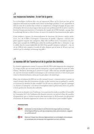 271 
3 
Les ressources humaines : le ner f de la guerre 
Les technologies évoluent plus vite qu’auparavant. Alors qu’il n’était pas rare qu’un 
ingénieur 
informaticien travaille sur la même technologie pendant 15 ans, aujourd’hui il 
doit au cours de sa carrière faire évoluer ses compétences. Changer d’équipe, de pays, voire 
d’entreprise devient un atout majeur dans un parcours professionnel. De la même manière, 
favoriser les parcours transverses à l’entreprise des équipes de la DSI (exemple : passage dans 
le marketing) devrait accélérer la mise en oeuvre de modes de fonctionnement plus agiles. 
Cette tendance s’ajoute à la réinternalisation de fonctions clés (business analyst, archi-tecte, 
etc.) de la DSI à l’entreprise. L’attraction de profils « digitaux » devient une 
préoccupation majeure des entreprises. Mais elles souffrent de la concurrence de pure-players 
(par exemples les GAFA) pour attirer les meilleurs profils dans ce domaine, ce qui 
se reflète dans le constat implacable du CIO d’une grande entreprise industriel : « Au sein 
du top 1000 de notre entreprise, le nombre de cadres dirigeants qui ont moins de 40 ans et qui sont 
intéressés par la technologie est beaucoup trop faible » 
4 
Le nouveau défi de l’ouv erture et de la gestion des données. 
Les données apparaissent comme le nouveau défi des DSI et plus largement des entreprises. 
Ce virage est plus que nécessaire pour les entreprises, car pour reprendre les mots de Carlos 
Ghosn, « Renault ne deviendra pas le carrossier de Google ». Elles sont une véritable opportunité 
de créer de nouveaux modèles économiques et de nouveaux services, et nécessaires pour 
éviter la désintermédiation créées par les pure-players du numérique. 
Dans cette révolution, les DSI ont un rôle essentiel à jouer : comment arriver à mettre en 
avant la donnée dans des écosystèmes de plus en plus ouverts, tout en gardant le contrôle 
et sécurisant les données les plus sensibles ? Les SI sont au coeur de la capacité à protéger 
ces données. L’entreprise a un devoir d’exemplarité dans la préservation de la vie privée 
et de la gestion des données des individus. 
Mais ouvrir ses données vers l’extérieur, c’est avant tout les rendre accessibles à l’ensemble 
de l’entreprise (60 % de l’utilisation des données ouvertes est interne). Dans des modèles 
d’organisation qui se veulent toujours plus transversaux et décloisonnés, les démarches 
d’ouverture de données apparaissent comme un excellent levier pour installer l’agilité. 
PROPOSITIONS 
M 28 Généraliser la mise en place d’une fonction de responsable du numérique 
(Chief Digital Officer) au sein des entreprises et des administrations, siégeant 
au comité exécutif 
M 36 Maîtriser l’impact des réformes réglementaires sur les budgets informatiques 
et numériques des entreprises mais également sur leurs activités 
 