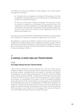 273 
Le CNNum, qui a beaucoup travaillé sur le sujet, distingue 2 axes, 2 socles majeurs 
d’enseignement numérique : 
1 En premier lieu, un enseignement scientifique de l’informatique, c’est-à-dire, 
les algorithmes, la programmation, la pensée informatique, la compréhension des 
machines et le traitement des données. 
2 Dans un second temps, la littératie numérique. On entend par ce terme 
un bouquet de compétences caractéristiques de l’âge numérique, basée sur la 
coproduction, sur le travail collaboratif, les nouvelles méthodologies, etc. Mais aussi 
sur l’usage des outils numériques caractéristiques de l’âge numérique (applications, 
réseaux sociaux, moteurs de recherche) et leurs implications pour nos vies 
(protection des données, etc.) 
En d’autres termes, il nous faut définir un référentiel pour décrypter le monde numérique, 
pour contribuer à la connaissance, les méthodes comptant autant que les sciences. 
Démultiplions la construction de FabLabs et d’espaces ouverts dans les bassins de vie, 
prodiguons 
des modules spécifiques dans les organismes de formation classiques, dévelop-pons 
les nouveaux modèles d’enseignement comme l’École 42 et Simplon et ouvrons au 
plus vite la formation numérique aux lieux virtuels (MOOC, E-learning) pour embrasser 
le virage du numérique en France. » 
1 
Le numérique, un chantier majeur pour l’ Éducation Nationale. 
1 a 
Une stratégie numérique claire pour l’ Éducation Nationale. 
« Tout le monde est d’accord sur le constat et pourtant, il ne se passe rien ». Avons-nous un 
problème 
de méthode ? Investir massivement dans les tableaux interactifs n’était peut-être 
pas la bonne solution. « La politique du bijou » qui consiste à se concentrer sur les objets et 
la technologie, et non sur les usages ne fonctionne pas. L’école doit se doter d’un véritable 
projet autour du numérique. Exemple : l’enseignement du numérique devrait être pensé 
au niveau de l’école et non pas au niveau de la classe (gouvernance, pouvoirs, gestion 
des territoires, etc.). Aujourd’hui, l’école souffre à l’arrière de la transition numérique 
alors qu’elle aurait dû en être à l’avant ! Après tout, les gens jeunes y sont ! Symbole fort 
de l’immobilisme latent autour de ces problématiques : les ESPE (Écoles Supérieures du 
Professorat et l’Éducation), qui étaient destinées à être des moteurs du numérique ont 
oublié cette dimension dans leurs enseignements. L’école risque-t-elle d’être le prochain 
hôtel, restaurateur ou taxi ? Quand on voit l’émergence de la classroom de Google et 
le succès de la Khan Academy, la question a tout lieu d’être posée. 
 