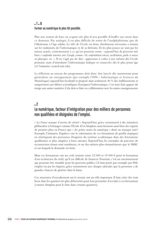 274 TOME 3 POUR UN AGENDA NUMÉRIQUE TRIENNAL Portefeuille de projets deuxième partie 
1 b 
Former au numérique le plus tôt possible . 
Plus une notion de base est acquise tôt, plus il sera possible d’étoffer son savoir dans 
ce domaine. Par analogie, il est plus difficile de sortir de l’analphabétisme que de 
l’illettrisme 
à l’âge adulte. Le rôle de l’école est donc absolument nécessaire a minima 
sur les rudiments de l’informatique et de sa littératie. Et les plus jeunes ne sont pas les 
mieux armés, contrairement à ce qu’on pourrait croire : aujourd’hui ils peuvent très 
bien « confondre internet avec Google, comme s’ils confondaient vitesse, accélération, poids et masse 
en physique, etc. ». Il ne s’agit pas de dire : apprenons à coder à nos enfants dès l’école 
primaire, mais d’introduire l’informatique ludique et connectée dès le plus jeune âge 
(cf. l’initiative scratch.mit.edu). 
La réflexion au niveau des programmes doit donc être lancée dès maintenant pour 
généraliser 
un enseignement (par exemple l’ISN – Informatique et Sciences du 
Numérique) aujourd’hui facultatif et proposé dans seulement 40 % des établissements et 
uniquement aux filières scientifiques. Enseigner l’informatique, c’est aussi faire gagner du 
temps aux autres matières. Cela doit se faire en collaboration avec les autres enseignements. 
2 
Le numérique, facteur d’intégra tion pour des millier s de personnes 
non qualifiées et éloignées de l’emploi. 
« La France manque d’ouvrier du virtuel ». Aujourd’hui, grâce notamment à des initiatives 
plébiscitées à l’étranger comme l’École 42 et Simplon, nous formons aussi bien des experts 
de premier plan en France que « des petites mains du numérique » dont on manque tant ! 
Exemple, l’initiative Zupdeco vise la valorisation de ces formations de profils atypiques 
en réintégrant des personnes éloignées du système académique dans des formations 
qualifiantes et plus adaptées à leurs attentes. Aujourd’hui, les exemples de parcours de 
reconversion réussis sont nombreux, et sur des métiers plus rémunérateurs que le SMIC 
et sur lesquels la demande est forte. 
Mais ces formations ont un coût (estimé entre 12 000 et 15 000 € pour la formation 
d’un technicien du web) qu’il est difficile de financer. Pourtant, c’est un investissement 
qui pourrait être rentable pour les pouvoirs publics s’il était porté par exemple par Pôle 
emploi ou par les régions, grâce notamment aux charges salariales que la personne a de 
grandes chances de générer dans le futur. 
Ces structures d’encadrement sur le terrain ont un rôle important. Il faut créer des vrais 
lieux dans les quartiers les plus défavorisés pour leur permettre d’accéder à ces formations 
(comme Simplon peut le faire dans certains quartiers). 
 