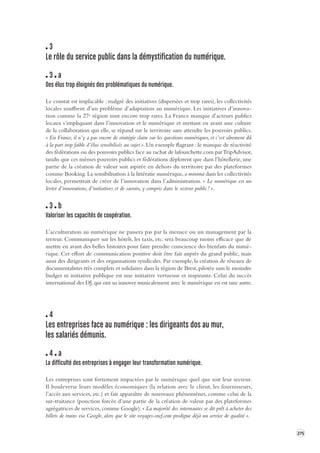 275 
3 
Le rôle du service public dans la démy stification du numérique. 
3 a 
Des élus trop éloignés des pr oblématiques du numérique. 
Le constat est implacable : malgré des initiatives (dispersées et trop rares), les collectivités 
locales souffrent d’un problème d’adaptation au numérique. Les initiatives d’innova-tion 
comme la 27e région sont encore trop rares. La France manque d’acteurs publics 
locaux s’impliquant dans l’innovation et le numérique et mettant en avant une culture 
de la collaboration 
qui elle, se répand sur le territoire sans attendre les pouvoirs publics. 
« En France, il n’y a pas encore de stratégie claire sur les questions numériques, et c’est sûrement dû 
à la part trop faible d’élus sensibilisés au sujet ». Un exemple flagrant : le manque de réactivité 
des fédérations ou des pouvoirs publics face au rachat de lafourchette.com par TripAdvisor, 
tandis que ces mêmes pouvoirs publics et fédérations déplorent que dans l’hôtellerie, une 
partie de la création de valeur soit aspirée en dehors du territoire par des plateformes 
comme Booking. La sensibilisation à la littératie numérique, a minima dans les collectivités 
locales, permettrait de créer de l’innovation dans l’administration. « Le numérique est un 
levier d’innovations, d’initiatives et de savoirs, y compris dans le secteur public ! ». 
3 b 
Valoriser les capacités de coopéra tion. 
L’acculturation au numérique ne passera pas par la menace ou un management par la 
terreur. Communiquer sur les hôtels, les taxis, etc. sera beaucoup moins efficace que de 
mettre en avant des belles histoires pour faire prendre conscience des bienfaits du numé-rique. 
Cet effort de communication positive doit être fait auprès du grand public, mais 
aussi des dirigeants et des organisations syndicales. Par exemple, la création de réseaux de 
documentalistes très complets et solidaires dans la région de Brest, pilotée sans le moindre 
budget ni initiative publique est une initiative vertueuse et inspirante. Celui du succès 
international des DJ, qui ont su innover musicalement avec le numérique en est une autre. 
4 
Les entreprises face au numérique : les dirigeant s dos au mur, 
les salariés démunis. 
4 a 
La difficulté des entreprises à engager leur transforma tion numérique. 
Les entreprises sont fortement impactées par le numérique quel que soit leur secteur. 
Il bouleverse leurs modèles économiques (la relation avec le client, les fournisseurs, 
l’accès aux services, etc.) et fait apparaître de nouveaux phénomènes, comme celui de la 
sur-traitance (ponction forcée d’une partie de la création de valeur par des plateformes 
agrégatrices de services, comme Google). « La majorité des internautes se dit prêt à acheter des 
billets de trains via Google, alors que le site voyages-sncf.com prodigue déjà un service de qualité ». 
 