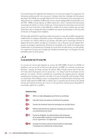 276 TOME 3 POUR UN AGENDA NUMÉRIQUE TRIENNAL Portefeuille de projets deuxième partie 
Comment former les employés des entreprises à ces nouveaux usages ? Les organismes de 
formation professionnelle ont commencé à intégrer dans leur catalogue des formations 
spécifiques (le CEFAC par exemple dispense 20 % de ses formations sur le numérique). Les 
dirigeants ne les considèrent d’ailleurs pas encore comme indispensable (en particulier ceux 
des TPE / PME) et beaucoup de ces offres restent sans « client ». Surtout, l’environnement 
numérique du salarié est moins évolué que l’environnement numérique personnel du 
client. Cet écart est de plus en plus difficile à combler. De la même manière que nos élus, 
il faut donc que ces dirigeants soient sensibilisés aux enjeux du numérique et à la nécessité 
de former et d’équiper leurs employés. 
De façon plus générale, le numérique induit une remise en cause des modèles managériaux 
traditionnels en entreprise. D’abord, le système d’évaluation et de valorisation individuelles 
est contraire aux valeurs collectives, de partage, véhiculées par le numérique. Ensuite, la 
plupart des jeunes salariés ont plus de connaissance sur ce domaine que les équipes diri-geantes 
et managers expérimentés. Pourtant, les mentalités et les modes de managements 
traditionnels ne permettent pas l’échange de savoir-faire des plus jeunes aux plus gradés. 
Les expériences menées par exemple par Simplon montrent que ces échanges sont très 
profitables pour les deux parties. 
4 b 
Le cas particulier des TPE et des PME. 
Le constat est encore plus flagrant au niveau des TPE/PME. D’après le CEFAC, le 
problème 
sous-jacent de la formation des gérants de PME est constitué de plusieurs 
barrières : manque de temps, manque de moyens. Mais il réside surtout dans le fait que 
64 % des chefs d’entreprises ont un niveau bac. « Le champ lexical de la formation ne leur 
parle pas ». Le terme « former » possède une connotation très négative pour les self-made 
entrepreneurs. Certaines initiatives ont déjà vu le jour. Lorsqu’elle était secrétaire d’État 
au numérique, Fleur Pellerin a lancé un programme de transformation numérique très 
orienté usages pour les PME, TPE et artisans qui se concrétise par la réunion des grands 
réseaux qui existent en France. Et c’est en ce sens qu’il faut continuer pour démystifier le 
numérique auprès de ces publics. 
PROPOSITIONS 
M 4 Définir un cadre pédagogique pour former au numérique 
M 5 Viser dès l’école une meilleure mixité dans le numérique 
M 6 Soutenir les initiatives faisant du numérique une seconde chance 
M 7 Diffuser massivement les usages du numérique pour contribuer 
à la transformation de l’école 
M 11 Former les dirigeants, les administrateurs des entreprises 
et les responsables syndicaux à la transformation numérique 
et à sa « grammaire » (cf. règles d’or) 
R 90 Inculquer les notions comme la transversalité, le mode projet, 
l’innovation et la créativité dès l’école primaire 
 