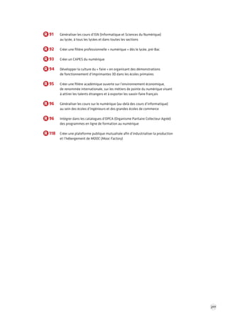 277 
R 91 Généraliser les cours d’ISN (Informatique et Sciences du Numérique) 
au lycée, à tous les lycées et dans toutes les sections 
R 92 Créer une filière professionnelle « numérique » dès le lycée, pré-Bac 
R 93 Créer un CAPES du numérique 
R 94 Développer la culture du « faire » en organisant des démonstrations 
de fonctionnement d’imprimantes 3D dans les écoles primaires 
R 95 Créer une filière académique ouverte sur l’environnement économique, 
de renommée internationale, sur les métiers de pointe du numérique visant 
à attirer les talents étrangers et à exporter les savoir-faire français 
R 96 Généraliser les cours sur le numérique (au-delà des cours d’informatique) 
au sein des écoles d’ingénieurs et des grandes écoles de commerce 
R 96 Intégrer dans les catalogues d’OPCA (Organisme Paritaire Collecteur Agréé) 
des programmes en ligne de formation au numérique 
R 118 Créer une plateforme publique mutualisée afin d’industrialiser la production 
et l’hébergement de MOOC (Mooc Factory) 
 