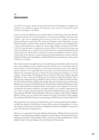 283 
1 
Remerciements 
Ce travail a été conçu comme l’occasion d’enclencher une dynamique, de dégager une 
analyse 
et de cristalliser un projet. Il n’aurait pas eu de sens, s’il n’avait pas été nourri 
d’écoutes, d’échanges et de débats. 
Je tiens à remercier Axelle Lemaire, secrétaire d’État au Numérique, ainsi que Marylise 
Lebranchu, ministre de la Décentralisation et de la Fonction Publique, ainsi que leurs 
cabinets : elles ont accompagné jusqu’au bout l’écriture de ce rapport. Je remercie 
Emmanuel Macron, ministre de l’Économie, de l’Industrie et du Numérique, ainsi que 
Thierry Mandon, secrétaire d’État chargé de la Réforme de l’État et de la Simplification 
à qui j’ai remis également ce rapport. Je remercie Fleur Pellerin, ministre de la Culture 
et de la Communication et auparavant secrétaire d’État à l’Economie Numérique qui 
avait pris l’initiative de ce travail, ainsi que Pierre Moscovici et Arnaud Montebourg qui 
avaient signé avec elle la lettre de mission. Je remercie les différents ministres et leurs 
cabinets qui ont été saisis de ces sujets éminemment interministériels. Je remercie François 
Hollande, Président de la République, et Manuel Valls, Premier ministre, qui ont bien voulu 
s’intéresser 
à ce travail. 
Mes remerciements vont également aux très nombreuses personnalités de divers horizons 
qui se sont impliquées dans les auditions, dans les journées de co-construction, dans les 
soirées-débats et les petits déjeuners sur des thèmes transversaux. Leurs noms figurent 
dans les annexes et il est impossible de les citer toutes ici. Je tiens néanmoins à remercier 
plusieurs des start-uppers qui ont su distraire de leurs temps pour participer à ce travail 
collectif : Ludovic Simon (DoYouBuzz), Benoit Chatelier (Ubeeqo), Frédéric Mazzella 
(BlaBlaCar), Alexis Normand (Withings), Gaël Musquet (OpenStreetMap), Edwin 
Mootoosamy et Benjamin Tincq (OuiShare), Thomas France (La Maison du Bitcoin), Yann 
Rivoallan (TheOtherStore), Thibaut Bechetoille (Qosmos), Fayçal Boujemaa (Cloudwatt), 
Matthieu de Genevraye (LeFabShop), Karine Durand-Garçon (Without Model), Jean-Marc 
Lazard (Opendatasoft) et Benjamin André (Cozycloud). Je tiens également à remercier 
les dirigeants de grandes entreprises, de grands syndicats et de grandes organisations qui 
ont su faire une place dans leurs agendas : Alain Kouck (Editis), Maurice Lévy (Publicis), 
Pierre Mongin (RATP), Gérard Mestrallet (Gdf-Suez), Guillaume Pépy (SNCF), Philippe 
Wahl (La Poste), ainsi que Carlo d’Asaro Biondo (Google), Jean Bassères (Pôle Emploi), 
Bruno Bézard (DGFiP à l’époque), Laurent Berger (CFDT) et Jean-Claude Mailly (FO). 
Merci également aux services de l’administration qui se sont particulièrement mobilisés : 
les différentes équipes de la DGE avec la liaison efficace assurée par Benoit Blary ; le service 
des banques et des assurances du Trésor et Delphine d’Amarzit ; le SGMAP et notamment 
Laure de la Bretèche et Serge Bossini. 
Merci aux co-organisateurs des petits déjeuners thématiques : Philippe Dewost, Caisse des 
Dépôts ; Louis-David Benayer, Without Model ; Christian Poyau, Comité Transformation 
Numérique du Medef ; Daniel Kaplan, FING ; Paul-François Fournier, BPI France ; Pascal 
Buffard, Cigref ; Christine Balagué, Conseil National du Numérique. 
 