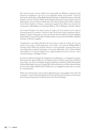 284 TOME 4 ANNEXES 
Mes remerciements vont par ailleurs aux responsables des différents organismes dans 
lesquels je m’implique et qui ont su m’accompagner durant cette mission : Cercle 01 
Innovations-Technologie (Alain Weill), Medef-Innovation et Medef Numérique (Gabrielle 
Gauthey et Pierre Louette), FING (Daniel Kaplan, Véronique Routin, Jacques-François 
Marchandise), Forum d’Action Modernités (Eric Barchechath, Patricia Bosc, Marjorie 
Carré, Pierre Saulay). Le Forum a notamment organisé deux débats et je remercie les 
intervenants : Gilles Babinet et Dominique Wolton ; Pierre Bellanger et Frédéric Martel. 
Un Comité d’experts s’est réuni à toutes les étapes-clé de la mission et j’en remercie 
chaleureusement les membres : Nicolas Colin, Pascal Faure, Serge Gauthronet, Marie- 
Vorgan Le Barzic, Dominique Levent, Loïc Rivière, Benoit Thieulin, Christine Balagué, 
Henri Verdier, François Véron, Marie-Noéline Viguié, ainsi que Bertrand Pailhes, Matthieu 
Guerlain et Séverine Leguillon. 
L’organisation a par ailleurs bénéficié de locaux dans le cadre de La Poste de la rue du 
Louvre où un espace créatif temporaire a été installé : j’en remercie Philippe Wahl et 
Christian Cléret (Directeur de Poste-Immo). La start-up Stample a gracieusement mis à 
notre disposition un logiciel d’échanges et de travail collaboratif : merci à Edward Silhol, 
son fondateur. La Caisse des Dépôts nous a apporté plusieurs fois son concours : merci 
à Nicolas Chung et à Philippe Dewost. 
Je remercie également l’équipe de Capgemini Consulting qui a accompagné la mission. 
Sélectionnée par appel d’offres, elle s’est dépensée bien au-delà du contrat que la DGE lui 
avait confié : j’en remercie Stéphane Regnier, Guillaume Combastet, Aurélie Aubry, Julien 
Giffard, Alfred Butler ainsi que l’équipe ASE (Fabien Robineau et Olivier Bourtourault). 
Je remercie par ailleurs Maud Gatel de Tilder qui a accompagné la mission dans ses actions 
de communication. 
Enfin, mes remerciements vont aux deux rapporteurs qui se sont engagés à mes côtés tout 
au long de ce travail : Alexandre Moatti du Conseil Général de l’Économie et Tania Lasisz 
du Secrétariat Général pour la Modernisation de l’Action Publique. 
 