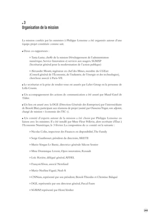 289 
3 
Organisation de la mission 
La mission confiée par les ministres à Philippe Lemoine a été organisée autour d’une 
équipe projet constituée comme suit. 
Deux co-rapporteurs : 
> Tania Lasisz, cheffe de la mission Développement de l’administration 
numérique, Service Innovation et services aux usagers, SGMAP 
(Secrétariat général pour la modernisation de l’action publique) 
> Alexandre Moatti, ingénieur en chef des Mines, membre du CGEiet 
(Conseil général de l’Économie, de l’industrie, de l’énergie et des technologies), 
chercheur associé à Paris-VII. 
Le secrétariat et la prise de rendez-vous est assurée par LaSer Group en la personne de 
Leïla Cousin. 
Un accompagnement des actions de communication a été assuré par Maud Gatel de 
Tilder. 
Un lien est assuré avec la DGE (Direction Générale des Entreprises) par l’intermédiaire 
de Benoît Blary, participant aux réunions de projet (assisté par Oussema Trigui, son adjoint, 
chargé de mission « économie des TIC »). 
Un comité d’experts autour de la mission a été choisi par Philippe Lemoine en 
liaison avec les ministres. Il a été installé par Mme Fleur Pellerin, alors secrétaire d’État à 
l’Economie Numérique, le 3 février. La composition de ce comité est la suivante : 
> Nicolas Colin, inspecteur des Finances en disponibilité, The Family 
> Serge Gauthronet, président du directoire, ARETE 
> Marie-Vorgan Le Barzic, directrice générale Silicon Sentier 
> Mme Dominique Levent, Open innovation, Renault 
> Loïc Rivière, délégué général, AFDEL 
> François Véron, associé Newfund 
> Marie-Noéline Viguié, Nod-A 
> CNNum, représenté par son président, Benoît Thieulin et Christine Balagué 
> DGE, représentée par son directeur général, Pascal Faure 
> SGMAP, représenté par Henri Verdier 
 