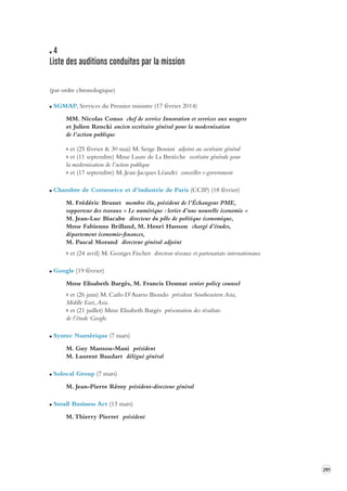 291 
4 
Liste des auditions conduites par la mission 
(par ordre chronologique) 
SGMAP, Services du Premier ministre (17 février 2014) 
MM. Nicolas Conso chef de service Innovation et services aux usagers 
et Julien Rencki ancien secrétaire général pour la modernisation 
de l’action publique 
> et (25 février & 30 mai) M. Serge Bossini adjoint au secrétaire général 
> et (11 septembre) Mme Laure de La Bretèche secrétaire générale pour 
la modernisation de l’action publique 
> et (17 septembre) M. Jean-Jacques Léandri conseiller e-government 
Chambre de Commerce et d’industrie de Paris (CCIP) (18 février) 
M. Frédéric Brunet membre élu, président de l’Échangeur PME, 
rapporteur des travaux « Le numérique : levier d’une nouvelle économie » 
M. Jean-Luc Biacabe directeur du pôle de politique économique, 
Mme Fabienne Brilland, M. Henri Hamon chargé d’études, 
département économie-finances, 
M. Pascal Morand directeur général adjoint 
> et (24 avril) M. Georges Fischer directeur réseaux et partenariats internationaux 
Google (19 février) 
Mme Elisabeth Bargès, M. Francis Donnat senior policy counsel 
> et (26 juin) M. Carlo D’Asario Biondo président Southeastern Asia, 
Middle East, Asia. 
> et (21 juillet) Mme Elisabeth Bargès présentation des résultats 
de l’étude Google. 
Syntec Numérique (7 mars) 
M. Guy Mamou-Mani président 
M. Laurent Baudart délégué général 
Solocal Group (7 mars) 
M. Jean-Pierre Rémy président-directeur général 
Small Business Act (13 mars) 
M. Thierry Pierret président 
 