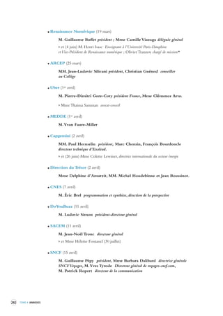 292 TOME 4 ANNEXES 
Renaissance Numérique (19 mars) 
M. Guillaume Buffet président ; Mme Camille Viazaga déléguée général 
> et (4 juin) M. Henri Isaac Enseignant à l’Université Paris-Dauphine 
et Vice-Président de Renaissance numérique ; Olivier Trannoy chargé de mission* 
ARCEP (25 mars) 
MM. Jean-Ludovic Silicani président, Christian Guénod conseiller 
au Collège 
Uber (1er avril) 
M. Pierre-Dimitri Gore-Coty président France, Mme Clémence Arto. 
> Mme Thaima Samman avocat-conseil 
MEDDE (1er avril) 
M. Yvan Faure-Miller 
Capgemini (2 avril) 
MM. Paul Hermelin président, Marc Chemin, François Bourdoncle 
directeur technique d’Exalead. 
> et (26 juin) Mme Colette Lewiner, directrice internationale du secteur énergie 
Direction du Trésor (2 avril) 
Mme Delphine d’Amarzit, MM. Michel Houdebinne et Jean Boussinot. 
CNES (7 avril) 
M. Éric Brel programmation et synthèse, direction de la prospective 
DoYouBuzz (11 avril) 
M. Ludovic Simon président-directeur général 
SACEM (11 avril) 
M. Jean-Noël Tronc directeur général 
> et Mme Héloïse Fontanel (30 juillet) 
SNCF (15 avril) 
M. Guillaume Pépy président, Mme Barbara Dalibard directrice générale 
SNCF Voyages, M. Yves Tyrode Directeur général de voyages-sncf.com, 
M. Patrick Ropert directeur de la communication 
 