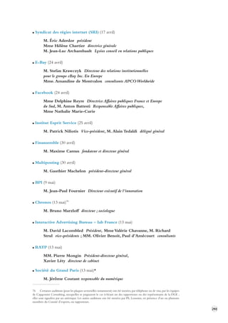 293 
Syndicat des régies internet (SRI) (17 avril) 
M. Éric Aderdor président 
Mme Hélène Chartier directrice générale 
M. Jean-Luc Archambault Lysios conseil en relations publiques 
E-Bay (24 avril) 
M. Stefan Krawczyk Directeur des relations institutionnelles 
pour le groupe eBay Inc. En Europe 
Mme. Amandine de Montvalon consultante APCO Worldwide 
Facebook (24 avril) 
Mme Delphine Reyre Directrice Affaires publiques France et Europe 
du Sud, M. Anton Battesti Responsable Affaires publiques, 
Mme Nathalie Marie-Curie 
Institut Esprit Service (25 avril) 
M. Patrick Niliotis Vice-président, M. Alain Tedaldi délégué général 
Finansemble (30 avril) 
M. Maxime Camus fondateur et directeur général 
Multiposting (30 avril) 
M. Gauthier Machelon président-directeur général 
BPI (9 mai) 
M. Jean-Paul Fournier Directeur exécutif de l’innovation 
Chronos (13 mai)76 
M. Bruno Marzloff directeur ; sociologue 
Interactive Advertising Bureau – Iab France (13 mai) 
M. David Lacombled Président, Mme Valérie Chavanne, M. Richard 
Strul vice-présidents ; MM. Olivier Benoit, Paul d’Amécourt consultants 
RATP (13 mai) 
MM. Pierre Mongin Président-directeur général, 
Xavier Léty directeur de cabinet 
Société du Grand Paris (13 mai)* 
M. Jérôme Coutant responsable du numérique 
76 Certaines auditions (pour les plaques sectorielles notamment) ont été menées, par téléphone ou de visu, par les équipes 
de Capgemini Consulting, auxquelles se joignaient le cas échéant un des rapporteurs ou des représentants de la DGE ; 
elles sont signalées par un astérisque. Les autres auditions ont été menées par Ph. Lemoine, en présence d’un ou plusieurs 
membres du Comité d’experts, ou rapporteurs. 
 