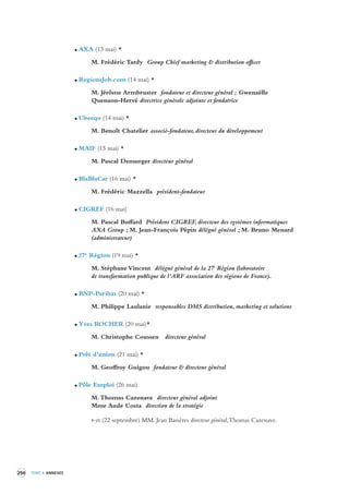 294 TOME 4 ANNEXES 
AXA (13 mai) * 
M. Frédéric Tardy Group Chief marketing & distribution officer 
RegionsJob.com (14 mai) * 
M. Jérôme Armbruster fondateur et directeur général ; Gwenaëlle 
Quenaon-Hervé directrice générale adjointe et fondatrice 
Ubeeqo (14 mai) * 
M. Benoît Chatelier associé-fondateur, directeur du développement 
MAIF (15 mai) * 
M. Pascal Demurger directeur général 
BlaBlaCar (16 mai) * 
M. Frédéric Mazzella président-fondateur 
CIGREF (16 mai) 
M. Pascal Buffard Président CIGREF, directeur des systèmes informatiques 
AXA Group ; M. Jean-François Pépin délégué général ; M. Bruno Menard 
(administrateur) 
27e Région (19 mai) * 
M. Stéphane Vincent délégué général de la 27e Région (laboratoire 
de transformation publique de l’ARF association des régions de France). 
BNP-Paribas (20 mai) * 
M. Philippe Laulanie responsables DMS distribution, marketing et solutions 
Yves ROCHER (20 mai)* 
M. Christophe Coussen directeur général 
Prêt d’union (21 mai) * 
M. Geoffroy Guigou fondateur & directeur général 
Pôle Emploi (26 mai) 
M. Thomas Cazenave directeur général adjoint 
Mme Aude Costa direction de la stratégie 
> et (22 septembre) MM. Jean Bassères directeur général, Thomas Cazenave. 
 
