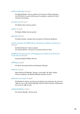 295 
Télécom Bretagne (26 mai) * 
M. Michel Briand directeur adjoint de la Formation à Télécom Bretagne ; 
élu 1995-2014 à la mairie de Brest, pour le numérique ; membre du Conseil 
national du Numérique 
Le Bon Coin (27 mai) * 
M. Olivier Aizac directeur général 
Darty (27 mai)* 
M. Régis Schultz directeur général 
Jamespot (28 mai) 
M. Alain Garnier président-directeur général, M. Vincent Bouthors. 
Union nationale des PIMMS Points information médiation multiservices 
(28 mai)* 
M. Benoît Bourrat directeur général, 
M. Laurent Renou directeur de l’association Pimms de Paris 
ADRETS Association pour le Développement en Réseau des Territoires 
et des Services (28 mai)* 
M. Jean Horgues-Débat, directeur. 
Withings (6 juin)* 
M. Alexis Normand, Business Development Manager 
Monster (10 juin) 
Mme Houria El Moutaki Manager secteur public, M. Marc Suchet 
directeur marketing ; M. Bastien Bodard consultant Arcturus 
Ministère de la Santé (10 juin)* 
M. Yannick Le Guen, sous-directeur du pilotage de la performance des acteurs de 
l’offre de soins et M. Franck Jolivaldt, chef de la Mission Système d’Information 
des acteurs de l’offre de soins. 
Malakoff Médéric (13 juin) 
M. Laurent Borella directeur Santé 
 