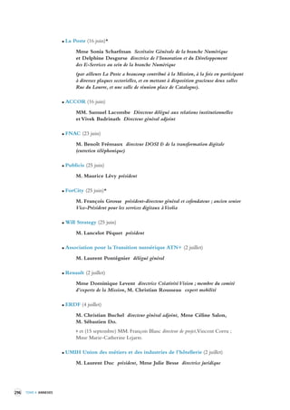 296 TOME 4 ANNEXES 
La Poste (16 juin)* 
Mme Sonia Scharfman Secrétaire Générale de la branche Numérique 
et Delphine Desgurse directrice de l’Innovation et du Développement 
des E-Services au sein de la branche Numérique 
(par ailleurs La Poste a beaucoup contribué à la Mission, à la fois en participant 
à diverses plaques sectorielles, et en mettant à disposition gracieuse deux salles 
Rue du Louvre, et une salle de réunion place de Catalogne). 
ACCOR (16 juin) 
MM. Samuel Lacombe Directeur délégué aux relations institutionnelles 
et Vivek Badrinath Directeur général adjoint 
FNAC (23 juin) 
M. Benoît Frémaux directeur DOSI & de la transformation digitale 
(entretien téléphonique) 
Publicis (25 juin) 
M. Maurice Lévy président 
ForCity (25 juin)* 
M. François Grosse président-directeur général et cofondateur ; ancien senior 
Vice-Président pour les services digitaux à Veolia 
Will Strategy (25 juin) 
M. Lancelot Péquet président 
Association pour la Transition numérique ATN+ (2 juillet) 
M. Laurent Pontégnier délégué général 
Renault (2 juillet) 
Mme Dominique Levent directrice Créativité Vision ; membre du comité 
d’experts de la Mission, M. Christian Rousseau expert mobilité 
ERDF (4 juillet) 
M. Christian Buchel directeur général adjoint, Mme Céline Salon, 
M. Sébastien Do. 
> et (15 septembre) MM. François Blanc directeur de projet, Vincent Corru ; 
Mme Marie-Catherine Lejarre. 
UMIH Union des métiers et des industries de l’hôtellerie (2 juillet) 
M. Laurent Duc président, Mme Julie Besse directrice juridique 
 