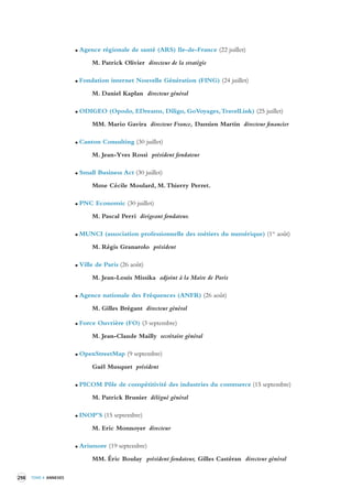 298 TOME 4 ANNEXES 
Agence régionale de santé (ARS) Ile-de-France (22 juillet) 
M. Patrick Olivier directeur de la stratégie 
Fondation internet Nouvelle Génération (FING) (24 juillet) 
M. Daniel Kaplan directeur général 
ODIGEO (Opodo, EDreams, Diligo, GoVoyages, TravelLink) (25 juillet) 
MM. Mario Gavira directeur France, Damien Martin directeur financier 
Canton Consulting (30 juillet) 
M. Jean-Yves Rossi président fondateur 
Small Business Act (30 juillet) 
Mme Cécile Moulard, M. Thierry Perret. 
PNC Economic (30 juillet) 
M. Pascal Perri dirigeant fondateur. 
MUNCI (association professionnelle des métiers du numérique) (1er août) 
M. Régis Granarolo président 
Ville de Paris (26 août) 
M. Jean-Louis Missika adjoint à la Maire de Paris 
Agence nationale des Fréquences (ANFR) (26 août) 
M. Gilles Brégant directeur général 
Force Ouvrière (FO) (3 septembre) 
M. Jean-Claude Mailly secrétaire général 
OpenStreetMap (9 septembre) 
Gaël Musquet président 
PICOM Pôle de compétitivité des industries du commerce (15 septembre) 
M. Patrick Brunier délégué général 
INOP’S (15 septembre) 
M. Eric Monnoyer directeur 
Arismore (19 septembre) 
MM. Éric Boulay président fondateur, Gilles Castéran directeur général 
 
