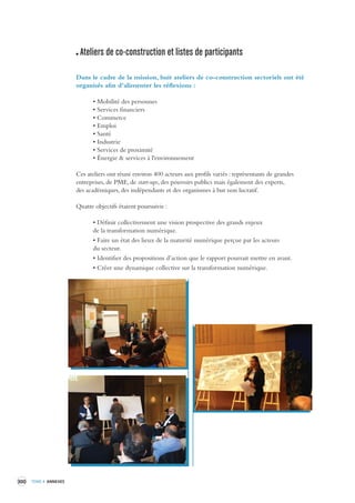 300 TOME 4 ANNEXES 
Ateliers de co-construction et listes de par ticipants 
Dans le cadre de la mission, huit ateliers de co-construction sectoriels ont été 
organisés afin d’alimenter les réflexions : 
• Mobilité des personnes 
• Services financiers 
• Commerce 
• Emploi 
• Santé 
• Industrie 
• Services de proximité 
• Énergie & services à l'environnement 
Ces ateliers ont réuni environ 400 acteurs aux profils variés : représentants de grandes 
entreprises, 
de PME, de start-ups, des pouvoirs publics mais également des experts, 
des académiques, 
des indépendants et des organismes à but non lucratif. 
Quatre objectifs étaient poursuivis : 
• Définir collectivement une vision prospective des grands enjeux 
de la transformation numérique. 
• Faire un état des lieux de la maturité numérique perçue par les acteurs 
du secteur. 
• Identifier des propositions d’action que le rapport pourrait mettre en avant. 
• Créer une dynamique collective sur la transformation numérique. 
 