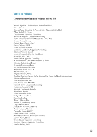 301 
MOBILITÉ DES PERSONNES 
Acteurs mobilisés lors de l’atelier collaboratif du 23 mai 2014 
Vincent Aguilera, Laboratoire Ville Mobilité Transport 
Patrick Allard, 
Georges Amar, Chercheur Et Prospectiviste – Transport Et Mobilités 
Albert Asséraf, JC Decaux 
Aurélie Aubry, Capgemini Consulting 
Thomas Battaglione, Capgemini Consulting 
Pierre-Emmanuel Becherand, Société Du Grand Paris 
Laurent Briant, Cityway 
Frederic Burtz, Voyages-Sncf 
Pierre Carbonne, DGE 
Benoit Chatelier, Ubeeqo 
Guillaume Combastet, Capgemini Consulting 
Stéphanie Consoli, Renault 
Jérôme Coutant, Société Du Grand Paris 
Magali Da Silva, DGE 
Pierre Dano, Capgemini Consulting 
Mathieu Daubon, Offices De Tourisme De France 
Christian Delom, Atout France 
Benjamin Demogé, La Poste 
Mickaël Desmoulins, Renault 
Yvan Faure-Miller, MEDDE 
Alban Galland, DGE 
Serge Gauthronet, Arete 
Matthieu Guerlain, Cabinet du Secrétariat d’Etat chargé du Numérique, auprès du 
Ministre de l’économie 
Florent Hébert, MEDDE 
Jean-François Janin, MEDDE 
Ravouth Keuky, Capgemini Consulting 
Dominique Laousse, SNCF 
Stephane Lapujoulade, Transdev 
Tania Lasisz, Sgmap 
Benoît Lasserre, Allocab 
Philippe Lemoine, Laser 
Pierre Mallet, Fing 
Thierry Marcou, Fing 
Jérémie Martin-Puerta, Systra 
Gaspar Masson, Prixis 
Jean Michel Mathieu, Air France 
Alexis Milcent, Michelin 
Alexandre Moatti, CGIET 
Edwin Mootoosamy, Ouishare 
Anne-Helene Nicolas, Innovatys Consulting 
Gabriel Plassat, Ademe 
Benoit Pradet, Capgemini Consulting 
Stephane Régnier, Capgemini Consulting 
Isabelle Richard, DGE 
 
