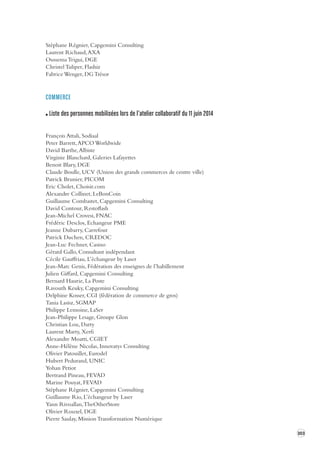 303 
Stéphane Régnier, Capgemini Consulting 
Laurent Richaud, AXA 
Oussema Trigui, DGE 
Christel Tuliper, Flashiz 
Fabrice Wenger, DG Trésor 
COMMERCE 
Liste des personnes mobilisées lors de l’atelier collaboratif du 11 juin 2014 
François Attali, Sodiaal 
Peter Barrett, APCO Worldwide 
David Barthe, Albiste 
Virginie Blanchard, Galeries Lafayettes 
Benoit Blary, DGE 
Claude Boulle, UCV (Union des grands commerces de centre ville) 
Patrick Brunier, PICOM 
Eric Cholet, Choisir.com 
Alexandre Collinet, LeBonCoin 
Guillaume Combastet, Capgemini Consulting 
David Contour, Restoflash 
Jean-Michel Crovesi, FNAC 
Frédéric Desclos, Echangeur PME 
Jeanne Dubarry, Carrefour 
Patrick Duchen, CREDOC 
Jean-Luc Fechner, Casino 
Gérard Gallo, Consultant indépendant 
Cécile Gauffriau, L’échangeur by Laser 
Jean-Marc Genis, Fédération des enseignes de l’habillement 
Julien Giffard, Capgemini Consulting 
Bernard Haurie, La Poste 
Ravouth Keuky, Capgemini Consulting 
Delphine Kosser, CGI (fédération de commerce de gros) 
Tania Lasisz, SGMAP 
Philippe Lemoine, LaSer 
Jean-Philippe Lesage, Groupe Glon 
Christian Lou, Darty 
Laurent Marty, Xerfi 
Alexandre Moatti, CGIET 
Anne-Hélène Nicolas, Innovatys Consulting 
Olivier Patouillet, Eurodel 
Hubert Pedurand, UNIC 
Yohan Petiot 
Bertrand Pineau, FEVAD 
Marine Pouyat, FEVAD 
Stéphane Régnier, Capgemini Consulting 
Guillaume Rio, L’échangeur by Laser 
Yann Rivoallan, TheOtherStore 
Olivier Rouxel, DGE 
Pierre Saulay, Mission Transformation Numérique 
 