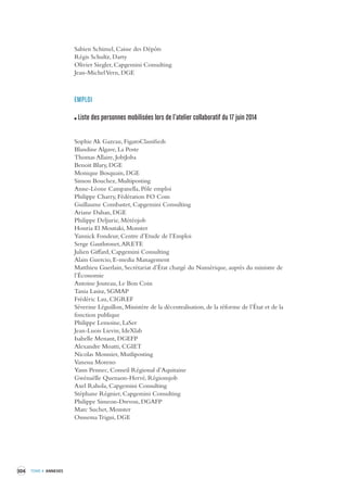 304 TOME 4 ANNEXES 
Sabien Schimel, Caisse des Dépôts 
Régis Schultz, Darty 
Olivier Siegler, Capgemini Consulting 
Jean-Michel Vern, DGE 
EMPLOI 
Liste des personnes mobilisées lors de l’atelier collaboratif du 17 juin 2014 
Sophie Ak Gazeau, FigaroClassifieds 
Blandine Algave, La Poste 
Thomas Allaire, JobiJoba 
Benoit Blary, DGE 
Monique Bosquain, DGE 
Simon Bouchez, Multiposting 
Anne-Léone Campanella, Pôle emploi 
Philippe Charry, Fédération FO Com 
Guillaume Combastet, Capgemini Consulting 
Ariane Dahan, DGE 
Philippe Deljurie, Météojob 
Houria El Moutaki, Monster 
Yannick Fondeur, Centre d’Etude de l’Emploi 
Serge Gauthronet, ARETE 
Julien Giffard, Capgemini Consulting 
Alain Guercio, E-media Management 
Matthieu Guerlain, Secrétariat d’État chargé du Numérique, auprès du ministre de 
l’Économie 
Antoine Jouteau, Le Bon Coin 
Tania Lasisz, SGMAP 
Frédéric Lau, CIGREF 
Séverine Léguillon, Ministère de la décentralisation, de la réforme de l’État et de la 
fonction publique 
Philippe Lemoine, LaSer 
Jean-Luois Lievin, IdeXlab 
Isabelle Menant, DGEFP 
Alexandre Moatti, CGIET 
Nicolas Monnier, Mutliposting 
Vanessa Moreno 
Yann Pennec, Conseil Régional d’Aquitaine 
Gwénaëlle Quenaon-Hervé, Régionsjob 
Axel Rahola, Capgemini Consulting 
Stéphane Régnier, Capgemini Consulting 
Philippe Simeon-Drevon, DGAFP 
Marc Suchet, Monster 
Oussema Trigui, DGE 
 