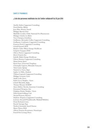 305 
SANTÉ ET PHARMACIE 
Liste des personnes mobilisées lors de l’atelier collaboratif du 20 juin 2014 
Aurélie Aubry, Capgemini Consulting 
David Barthe, Albiste 
Jean-Marc Bourez, Sanofi 
Philippe Burnel, Dssis 
Mathilde Cavalier, Ordre National Des Pharmaciens 
Philippe Charlot, La Métis 
Yves Champey, Généthon 
Guillaume-Alexandre Collin, Capgemini Consulting 
Guillaume Combastet, Capgemini Consulting 
François Devif, Capgemini Consulting 
Gérard Emond, DGE 
Béatrice Falise-Mirat, Orange Healthcare 
Grégoire Fauquier, DGE 
Olivier Floch, Capgemini Consulting 
Hervé Franck, Axa 
Isabelle Hilali, Orange Healthcare 
Olivier Hoarau, Capgemini Consulting 
Siham Imani, Ipsen 
Henri Isaac, Université Dauphine 
Christophe Lapierre, Mutualité Française 
Tania Lasisz, Sgmap 
Yannick Le Guen, Dgos 
Sophie Le Pallec, Analyste 
Thibaut Legrand, Capgemini Consulting 
Philippe Lemoine, Laser 
André Loth, Drees 
Pedro Lucas, Netplus / Euris 
Chanfi Maoulida, Aphp 
Thomas Menant, SGMAP 
Anne-Hélène Nicolas, Innovatys Consulting 
Emmanuel Pavageau, 2im 
Delphine Poulat, Netplus / Euris 
Délia Rahal-Löfskog, Cnil 
Arnaud Ranson, Almerys 
Stéphane Régnier, Capgemini Consulting 
Laurence Ricard D’haultfoeuille, Malakoff Médéric 
Denis Richard, Cnam 
Pascale Sauvage, Asip 
Norbert Seimandi, Sanofi Pasteur 
Marie Thorn, DGE 
Olivier Trannoy, Renaissance Numérique 
Franck Von Lennep, Drees 
 