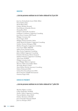306 TOME 4 ANNEXES 
INDUSTRIE 
Liste des personnes mobilisées lors de l’atelier collaboratif du 23 juin 2014 
Jean-Luc Archambault, Lysios Public Affairs 
Denis Barbier, Valeo 
Benoît Blary, DGE 
Grégory Bondier, Renault 
Pascal Brosset, Schneider Electric 
Hoang Bui, DGE 
Dimitri Carbonnelle, Livosphere 
Guillaume Combastet, Capgemini Consulting 
Jean-Pierre Corniou, SIA Conseil 
Philippe Crevoisier, Seb 
Pascal Dagras, DGE 
Philippe Daniel Lamazière, Safran 
André-Benoit De Jaegere, Capgemini Consulting 
Frédéric Desclos, Echangeur PME 
Mathieu Dougados, Capgemini Consulting 
Yvan Faure-Miller, MEDDE 
Valérie Ferret, Dassault System 
Marc Ferrey, Capgemini Consulting 
Julien Giffard, Capgemini Consulting 
Christine Heckmann, Alstom Transport 
Stéphane Houette, Capgemini Consulting 
Tania Lasisz, SGMAP 
Philippe Lemoine, LaSer 
Jean-Philippe Malicet, Captronic 
Maxence Mely, Lysios Public Affairs 
Alexandre Moatti, CGIET 
Anne-Hélène Nicolas, Innovatys Consulting 
Hubert Pedurand, UNIC 
Gaëtan Poncelin de Raucourt, DGE 
Hervé Rannou, ITEMS International 
Ousséma Trigui, DGE 
SERVICES DE PRO XIMITÉ 
Liste des personnes mobilisées lors de l’atelier collaboratif du 1er juillet 2014 
Blandine Alglave, La Poste 
Céline Andronikos, SGMAP 
Aurélie Aubry, Capgemini Consulting 
Vincent Baholet, réseau FACE 
Frédéric Birrittieri, URSSAF 
Jean-Christophe Bonnard, ERDF 
Jean-Luc Bourget, SNCF 
 