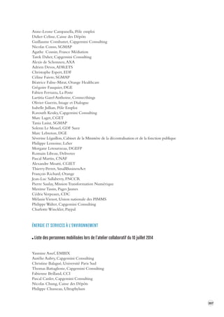 307 
Anne-Leone Campanella, Pôle emploi 
Didier Celisse, Caisse des Dépôts 
Guillaume Combastet, Capgemini Consulting 
Nicolas Conso, SGMAP 
Agathe Cousin, France Médiation 
Tarek Daher, Capgemini Consulting 
Alexis de Schonnen, AXA 
Adrien Devos, ADRETS 
Christophe Espert, EDF 
Céline Faivre, SGMAP 
Béatrice Falise-Mirat, Orange Healthcare 
Grégoire Fauquier, DGE 
Fabien Ferrazza, La Poste 
Laetitia Gazel Anthoine, Connecthings 
Olivier Guerin, Image et Dialogue 
Isabelle Jullian, Pôle Emploi 
Ravouth Keuky, Capgemini Consulting 
Marc Laget, CGET 
Tania Lasisz, SGMAP 
Solenn Le Mouel, GDF Suez 
Marc Lebreton, DGE 
Séverine Léguillon, Cabinet de la Ministère de la décentralisation et de la fonction publique 
Philippe Lemoine, LaSer 
Morgane Letourneau, DGEFP 
Romain Libeau, Deliveree 
Pascal Martin, CNAF 
Alexandre Moatti, CGIET 
Thierry Perret, SmallBusinessAct 
François Richard, Orange 
Jean-Luc Sallaberry, FNCCR 
Pierre Saulay, Mission Transformation Numérique 
Maxime Tassin, Pages Jaunes 
Cédric Verpeaux, CDC 
Mélanie Vienot, Union nationale des PIMMS 
Philippe Walter, Capgemini Consulting 
Charlotte Winckler, Paypal 
ÉNERGIE ET SER VICES À L'ENVIRONNEMENT 
Liste des personnes mobilisées lors de l’atelier collaboratif du 10 juillet 2014 
Yasmine Assef, EMBIX 
Aurélie Aubry, Capgemini Consulting 
Christine Balagué, Université Paris Sud 
Thomas Battaglione, Capgemini Consulting 
Fabienne Brilland, CCI 
Pascal Canler, Capgemini Consulting 
Nicolas Chung, Caisse des Dépôts 
Philippe Chusseau, Ultraphylum 
 