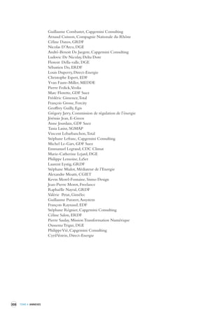 308 TOME 4 ANNEXES 
Guillaume Combastet, Capgemini Consulting 
Arnaud Cuisson, Compagnie Nationale du Rhône 
Céline Danos, GRDF 
Nicolas D’Arco, DGE 
André-Benoit De Jaegere, Capgemini Consulting 
Ludovic De Nicolay, Delta Dore 
Florent Della-valle, DGE 
Sébastien Do, ERDF 
Louis Duperry, Direct-Energie 
Christophe Espert, EDF 
Yvan Faure-Miller, MEDDE 
Pierre Fedick, Veolia 
Marc Florette, GDF Suez 
Frédéric Gimenez,Total 
François Grosse, Forcity 
Geoffrey Guilly, Egis 
Grégory Jarry, Commission de régulation de l’énergie 
Jérémie Jean, E-Green 
Anne Jourdain, GDF Suez 
Tania Lasisz, SGMAP 
Vincent Lebarbanchon, Total 
Stéphane Lefranc, Capgemini Consulting 
Michel Le-Gars, GDF Suez 
Emmanuel Legrand, CDC Climat 
Marie-Catherine Lejard, DGE 
Philippe Lemoine, LaSer 
Laurent Lystig, GRDF 
Stéphane Mialot, Médiateur de l’Energie 
Alexandre Moatti, CGIET 
Kevin Morel-Fontaine, Sismo Design 
Jean-Pierre Morot, Freelance 
Raphaëlle Nayral, GRDF 
Valérie Petat, Gimélec 
Guillaume Puravet, Assystem 
François Raynaud, EDF 
Stéphane Régnier, Capgemini Consulting 
Céline Salon, ERDF 
Pierre Saulay, Mission Transformation Numérique 
Oussema Trigui, DGE 
Philippe Vié, Capgemini Consulting 
Cyril Voirin, Direct-Energie 
 