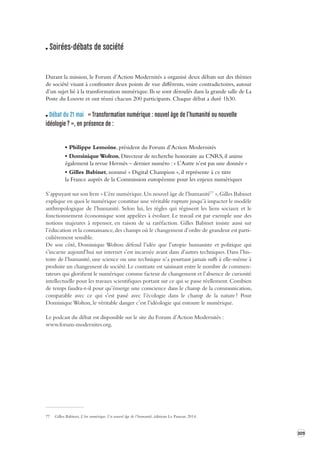 309 
Soirées-débats de société 
Durant la mission, le Forum d’Action Modernités a organisé deux débats sur des thèmes 
de société visant à confronter deux points de vue différents, voire contradictoires, autour 
d’un sujet lié à la transformation numérique. Ils se sont déroulés dans la grande salle de La 
Poste du Louvre et ont réuni chacun 200 participants. Chaque débat a duré 1h30. 
Débat du 21 mai « Transformation numérique : nouvel âge de l’humanité ou nouv elle 
idéologie ? », en présence de : 
• Philippe Lemoine, président du Forum d’Action Modernités 
• Dominique Wolton, Directeur de recherche honoraire au CNRS, il anime 
également la revue Hermès – dernier numéro : « L’Autre n’est pas une donnée » 
• Gilles Babinet, nommé « Digital Champion », il représente à ce titre 
la France auprès de la Commission européenne pour les enjeux numériques 
S’appuyant sur son livre « L’ère numérique. Un nouvel âge de l’humanité77 », Gilles Babinet 
explique en quoi le numérique constitue une véritable rupture jusqu’à impacter le modèle 
anthropologique de l’humanité. Selon lui, les règles qui régissent les liens sociaux et le 
fonctionnement économique sont appelées à évoluer. Le travail est par exemple une des 
notions majeures à repenser, en raison de sa raréfaction. Gilles Babinet insiste aussi sur 
l’éducation et la connaissance, des champs où le changement d’ordre de grandeur est particulièrement 
sensible. 
De son côté, Dominique Wolton défend l’idée que l’utopie humaniste et politique qui 
s’incarne aujourd’hui sur internet s’est incarnée avant dans d’autres techniques. Dans l’his-toire 
de l’humanité, une science ou une technique n’a pourtant jamais suffi à elle-même à 
produire un changement de société. Le contraste est saisissant entre le nombre de commentateurs 
qui glorifient le numérique comme facteur de changement et l’absence de curiosité 
intellectuelle 
pour les travaux scientifiques portant sur ce qui se passe réellement. 
Combien 
de temps faudra- 
t-il pour qu’émerge une conscience dans le champ de la communication, 
comparable avec ce qui s’est passé avec l’écologie dans le champ de la nature ? Pour 
Dominique 
Wolton, le véritable danger c’est l’idéologie qui entoure le numérique. 
Le podcast du débat est disponible sur le site du Forum d’Action Modernités : 
www.forum-modernites.org. 
77 Gilles Babinet, L’ère numérique. Un nouvel âge de l’humanité, éditions Le Passeur, 2014. 
 