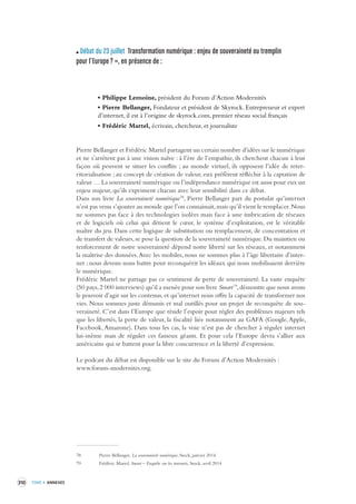 310 TOME 4 ANNEXES 
Débat du 23 juillet Transformation numérique : enjeu de souv eraineté ou tremplin 
pour l’Europe ? », en présence de : 
• Philippe Lemoine, président du Forum d’Action Modernités 
• Pierre Bellanger, Fondateur et président de Skyrock. Entrepreneur et expert 
d’internet, il est à l’origine de skyrock.com, premier réseau social français 
• Frédéric Martel, écrivain, chercheur, et journaliste 
Pierre Bellanger et Frédéric Martel partagent un certain nombre d’idées sur le numérique 
et ne s’arrêtent pas à une vision naïve : à l’ère de l’empathie, ils cherchent chacun à leur 
façon où peuvent se situer les conflits ; au monde virtuel, ils opposent l’idée de reterritorialisation 
; au concept de création de valeur, eux préfèrent réfléchir à la captation de 
valeur … La souveraineté numérique ou l’indépendance numérique est aussi pour eux un 
enjeu majeur, qu’ils expriment chacun avec leur sensibilité dans ce débat. 
Dans son livre La souveraineté numérique78, Pierre Bellanger part du postulat qu’internet 
n’est pas venu s’ajouter au monde que l’on connaissait, mais qu’il vient le remplacer. Nous 
ne sommes pas face à des technologies isolées mais face à une imbrication de réseaux 
et de logiciels où celui qui détient le coeur, le système d’exploitation, est le véritable 
maître du jeu. Dans cette logique de substitution ou remplacement, de concentration et 
de transfert de valeurs, se pose la question de la souveraineté numérique. Du maintien ou 
renforcement de notre souveraineté dépend notre liberté sur les réseaux, et notamment 
la maîtrise des données. Avec les mobiles, nous ne sommes plus à l’âge libertaire d’inter-net 
; nous devons nous battre pour reconquérir les idéaux qui nous mobilisaient derrière 
le numérique. 
Frédéric Martel ne partage pas ce sentiment de perte de souveraineté. La vaste enquête 
(50 pays, 2 000 interviews) qu’il a menée pour son livre Smart79, démontre que nous avons 
le pouvoir d’agir sur les contenus, et qu’internet nous offre la capacité de transformer nos 
vies. Nous sommes juste démunis et mal outillés pour un projet de reconquête de sou-veraineté. 
C’est dans l’Europe que réside l’espoir pour régler des problèmes majeurs tels 
que les libertés, la perte de valeur, la fiscalité liée notamment au GAFA (Google, Apple, 
Facebook, Amazone). Dans tous les cas, la voie n’est pas de chercher à réguler internet 
lui-même mais de réguler ces fameux géants. Et pour cela l’Europe devra s’allier aux 
américains qui se battent pour la libre concurrence et la liberté d’expression. 
Le podcast du débat est disponible sur le site du Forum d’Action Modernités : 
www.forum-modernites.org. 
78 Pierre Bellanger, La souveraineté numérique, Stock, janvier 2014. 
79 Frédéric Martel, Smart – Enquête sur les internets, Stock, avril 2014 
 