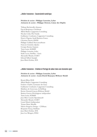 312 TOME 4 ANNEXES 
Atelier transverse – Souveraineté numérique 
Président de session : Philippe Lemoine, LaSer 
Animateur de session : Philippe Dewost, Caisse des Dépôts 
Thibaut Bechetoille, Qosmos 
Faycal Boujemaa, Cloudwatt 
Alfred Butler, Capgemini Consulting 
Nicolas Colin, The Family 
Guillaume Combastet, Capgemini Consulting 
Henri d’Agrain, Small Business France 
Christian Daviot, ANSSI 
Philippe Gaillard, Neocasesoftware 
Francois Gratiolet, Qualys 
Georges Karam, Sequans 
Tania Lasisz, SGMAP 
Philippe Lemoine, LaSer 
Pedro Lucas, NetPlus / Euris 
Alexandre Moatti, CGIET 
Edward Silhol, Stample 
Jean-Marie Verdun, SDS 
Atelier transverse – Création et Partage de valeur dans une économie open 
Président de session : Philippe Lemoine, LaSer 
Animateur de session : Louis-David Benyayer, Without Model 
Benoit Blary, DGE 
Alfred Butler, Capgemini Consulting 
Frederic Charles, Lyonnaise des Eaux 
Guillaume Combastet, Capgemini Consulting 
Matthieu de Genevraye, LeFabShop 
Karine Durand-Garçon, Without Model 
Bastien Guerry, Développeur indépendant 
Tania Lasisz, SGMAP 
Jean-Marc Lazard, Opendatasoft 
Alexandre Moatti, CGIET 
Lionel Morel, Indépendant 
Tristan Nitot, Mozilla 
Valerie Peugeot, Orange / CNNum 
Benjamin Tincq, OuiShare 
Jean-Marie Verdun, SDS 
Jean-Luc Wingert, FING 
 