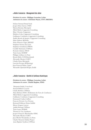 313 
Atelier transverse – Management des datas 
Président de session : Philippe Lemoine, LaSer 
Animateur de session : Christian Poyau, CNT (MEDEF) 
Sofiane Ammar, Virtual Scale 
Jacques Beas-Garcia, CNES 
Marina Benatar, Micropole 
Alfred Butler, Capgemini Consulting 
Marc Chemin, Capgemini 
Mathieu Colas, Capgemini Consulting 
Guillaume Combastet, Capgemini Consulting 
André-Benoit de Jaegere, Capgemini Consulting 
Alain Dubost, Michelin 
Anne-Florence Fages, MEDEF 
Stephane Frenot, Insa Lyon 
Stephane Grumbach, INRIA 
Camille Hartmann, CNNum 
Romain Lalanne, SNCF 
Tania Lasisz, SGMAP 
Philippe Leblanc, La Poste 
Benoit Meli, CCM Benchmark 
Alexandre Moatti, CGIET 
Charles Parat, Micropole 
Lancelot Pecquet, Willstrategy 
Jean-Francois Pépin, Cigref 
Alexandre Quintard-Kaigre, Etalab 
Atelier transverse – Identité et Confiance Numériques 
Président de session : Philippe Lemoine, LaSer 
Animateur de session : Daniel Kaplan, FING 
Benjamin André, Cozycloud 
Arnaud Belleil, Cecurity 
Charly Berthet, CNNum 
Alain Bobant, FNTC (Fédération des Tiers de Confiance) 
Alfred Butler, Capgemini Consulting 
Guillaume Combastet, Capgemini Consulting 
Emmanuel Cudry, Coffreo 
Francois Devoret, Lex Persona 
Bertrand Dolbeau, Home-bubble 
Merav Griguer, Lawyer 
Judith Herzog, CNNum 
Tania Lasisz, SGMAP 
Thomas Le Gac, Synthesio 
Jacques-François, Marchandise FING 
Alexandre Moatti, CGIET 
Jean-Michel Nomdedeu, La Poste 
Charles Nouyrit, Todeka Project 
Jean-Baptiste Soufron, CNNum 
 