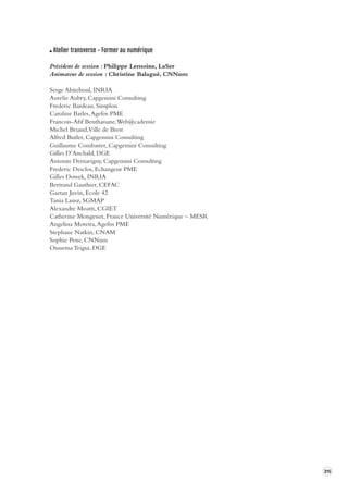 315 
Atelier transverse – Former au numérique 
Président de session : Philippe Lemoine, LaSer 
Animateur de session : Christine Balagué, CNNum 
Serge Abiteboul, INRIA 
Aurelie Aubry, Capgemini Consulting 
Frederic Bardeau, Simplon 
Caroline Barles, Agefos PME 
Francois-Afif Benthanane, Web@cademie 
Michel Briand, Ville de Brest 
Alfred Butler, Capgemini Consulting 
Guillaume Combastet, Capgemini Consulting 
Gilles D’Anchald, DGE 
Antonin Demarigny, Capgemini Consulting 
Frederic Desclos, Echangeur PME 
Gilles Dowek, INRIA 
Bertrand Gauthier, CEFAC 
Gaetan Juvin, Ecole 42 
Tania Lasisz, SGMAP 
Alexandre Moatti, CGIET 
Catherine Mongenet, France Université Numérique – MESR 
Angelina Moreira, Agefos PME 
Stephane Natkin, CNAM 
Sophie Pene, CNNum 
Oussema Trigui, DGE 
 