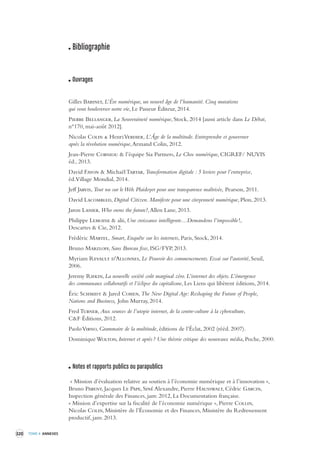 320 TOME 4 ANNEXES 
Bibliographie 
Ouvrages 
Gilles Babinet, L’Ère numérique, un nouvel âge de l’humanité. Cinq mutations 
qui vont bouleverser notre vie, Le Passeur Éditeur, 2014. 
Pierre Bellanger, La Souveraineté numérique, Stock, 2014 [aussi article dans Le Débat, 
n°170, mai-août 2012]. 
Nicolas Colin & Henri Verdier, L’Âge de la multitude. Entreprendre et gouverner 
après la révolution numérique, Armand Colin, 2012. 
Jean-Pierre Corniou & l’équipe Sia Partners, Le Choc numérique, CIGREF/ NUVIS 
éd., 2013. 
David Fayon & Michaël Tartar, Transformation digitale : 5 leviers pour l’entreprise, 
éd. Village Mondial, 2014. 
Jeff Jarvis, Tout nu sur le Web. Plaidoyer pour une transparence maîtrisée, Pearson, 2011. 
David Lacombled, Digital Citizen. Manifeste pour une citoyenneté numérique, Plon, 2013. 
Jaron Lanier, Who owns the future?, Allen Lane, 2013. 
Philippe Lemoine & alii, Une croissance intelligente…Demandons l’impossible !, 
Descartes & Cie, 2012. 
Frédéric Martel, Smart, Enquête sur les internets, Paris, Stock, 2014. 
Bruno Marzloff, Sans Bureau fixe, ISG/FYP, 2013. 
Myriam Revault d'Allonnes, Le Pouvoir des commencements. Essai sur l'autorité, Seuil, 
2006. 
Jeremy Rifkin, La nouvelle société coût marginal zéro. L’internet des objets. L’émergence 
des communaux collaboratifs et l’éclipse du capitalisme, Les Liens qui libèrent éditions, 2014. 
Éric Schmidt & Jared Cohen, The New Digital Age: Reshaping the Future of People, 
Nations and Business, John Murray, 2014. 
Fred Turner, Aux sources de l’utopie internet, de la contre-culture à la cyberculture, 
C&F Éditions, 2012. 
Paolo Virno, Grammaire de la multitude, éditions de l’Éclat, 2002 (rééd. 2007). 
Dominique Wolton, Internet et après ? Une théorie critique des nouveaux média, Poche, 2000. 
Notes et rapports publics ou parapublics 
« Mission d’évaluation relative au soutien à l’économie numérique et à l’innovation », 
Bruno Parent, Jacques Le Pape, Siné Alexandre, Pierre Hausswalt, Cédric Garcin, 
Inspection générale des Finances, janv. 2012, La Documentation française. 
« Mission d’expertise sur la fiscalité de l’économie numérique », Pierre Collin, 
Nicolas Colin, Ministère de l’Économie et des Finances, Ministère du Redressement 
productif, janv. 2013. 
 