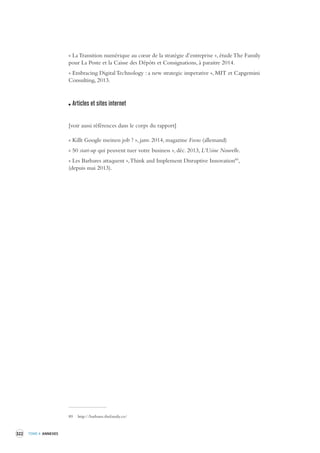 322 TOME 4 ANNEXES 
« La Transition numérique au coeur de la stratégie d’entreprise », étude The Family 
pour La Poste et la Caisse des Dépôts et Consignations, à paraitre 2014. 
« Embracing Digital Technology : a new strategic imperative », MIT et Capgemini 
Consulting, 2013. 
Articles et sites internet 
[voir aussi références dans le corps du rapport] 
« Killt Google meinen job ? », janv. 2014, magazine Focus (allemand) 
« 50 start-up qui peuvent tuer votre business », déc. 2013, L’Usine Nouvelle. 
« Les Barbares attaquent », Think and Implement Disruptive Innovation89, 
(depuis mai 2013). 
89 http://barbares.thefamily.co/ 
 