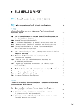 323 
PLAN DÉTAILLÉ DU RAPPORT 
TOME 1 La nouvelle grammaire du succès SYNTHÈSE ET PROPOSITIONS 6 
TOME 2 La transformation numérique de l’économie française RAPPORT 38 
1ÈRE PARTIE 
La transformation numérique est en cour s et est plus por teuse d’opportunités que de risques 
pour l’économie française 47 
1 Il existe bien une disruption digitale, une transformation numérique 
de l’économie et de la société. 49 
1 a La page IT doesn’t care est bien tournée. 49 
1 b Il y a transformation du modèle de croissance et du régime de modernité. 49 
1 c Cette transformation implique une redéfinition radicale du jeu des acteurs. 51 
1 d La transformation numérique des secteurs économiques traditionnels 
s’opère à travers huit effets principaux. 55 
2 Cette transformation peut offrir à la France les marges de manoeuvre 
auxquelles elle aspire. 57 
2 a Dynamisme : les Français courent particulièrement vite dans 
la transformation numérique. 57 
2 b Création de valeur : une vague entrepreneuriale puissante se saisit 
des opportunités du numérique. 58 
2 c Cohésion : une voie nouvelle de convergence dans l’action se dessine 
avec le numérique. 60 
3 Plusieurs risques entravent la transformation numérique de la France. 62 
3 a Le risque d’un siphonage de la valeur et des marges. 62 
3 b Le risque de rigidification et de blocage. 63 
3 c Le risque de fascination et d’idéologisation. 64 
2ÈME PARTIE 
Courir mais vers où ? Pour réussir sa transformation numérique, la France doit se fix er un cap cohérent 
avec son histoire et a vec sa vision de l’a venir. 67 
1 Quatre attributs spécifiques s’inscrivent dans le prolongement 
de notre culture 70 
1 a Nous sommes un pays révolutionnaire, innovant, attaché au respect 
des libertés individuelles et au progrès humain. 70 
1 b Nous sommes un pays d’identité clivée, tendu entre tradition et modernité, 
technologie et humain, réel et virtuel. 70 
 