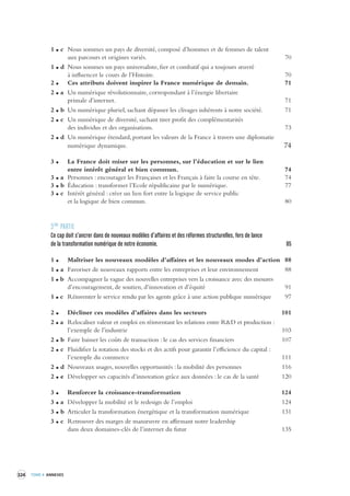 324 TOME 4 ANNEXES 
1 c Nous sommes un pays de diversité, composé d’hommes et de femmes de talent 
aux parcours et origines variés. 70 
1 d Nous sommes un pays universaliste, fier et combatif qui a toujours oeuvré 
à influencer le cours de l’Histoire. 70 
2 Ces attributs doivent inspirer la France numérique de demain. 71 
2 a Un numérique révolutionnaire, correspondant à l’énergie libertaire 
primale d’internet. 71 
2 b Un numérique pluriel, sachant dépasser les clivages inhérents à notre société. 71 
2 c Un numérique de diversité, sachant tirer profit des complémentarités 
des individus et des organisations. 73 
2 d Un numérique étendard, portant les valeurs de la France à travers une diplomatie 
numérique dynamique. 74 
3 La France doit miser sur les personnes, sur l’éducation et sur le lien 
entre intérêt général et bien commun. 74 
3 a Personnes : encourager les Françaises et les Français à faire la course en tête. 74 
3 b Éducation : transformer l’Ecole républicaine par le numérique. 77 
3 c Intérêt général : créer un lien fort entre la logique de service public 
et la logique de bien commun. 80 
3ÈME PARTIE 
Ce cap doit s’ancrer dans de nouv eaux modèles d’affaires et des réformes structurelles, fer s de lance 
de la transformation numérique de notre économie . 85 
1 Maîtriser les nouveaux modèles d’affaires et les nouveaux modes d’action 88 
1 a Favoriser de nouveaux rapports entre les entreprises et leur environnement 88 
1 b Accompagner la vague des nouvelles entreprises vers la croissance avec des mesures 
d’encouragement, de soutien, d’innovation et d’équité 91 
1 c Réinventer le service rendu par les agents grâce à une action publique numérique 97 
2 Décliner ces modèles d’affaires dans les secteurs 101 
2 a Relocaliser valeur et emploi en réinventant les relations entre R&D et production : 
l’exemple de l’industrie 103 
2 b Faire baisser les coûts de transaction : le cas des services financiers 107 
2 c Fluidifier la rotation des stocks et des actifs pour garantir l’efficience du capital : 
l’exemple du commerce 111 
2 d Nouveaux usages, nouvelles opportunités : la mobilité des personnes 116 
2 e Développer ses capacités d’innovation grâce aux données : le cas de la santé 120 
3 Renforcer la croissance-transformation 124 
3 a Développer la mobilité et le redesign de l’emploi 124 
3 b Articuler la transformation énergétique et la transformation numérique 131 
3 c Retrouver des marges de manoeuvre en affirmant notre leadership 
dans deux domaines-clés de l’internet du futur 135 
 
