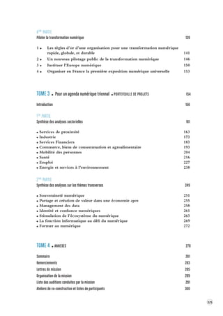 325 
4ÈME PARTIE 
Piloter la transformation numérique 139 
1 Les règles d’or d’une organisation pour une transformation numérique 
rapide, globale, et durable 141 
2 Un nouveau pilotage public de la transformation numérique 146 
3 Instituer l’Europe numérique 150 
4 Organiser en France la première exposition numérique universelle 153 
TOME 3 Pour un agenda numérique triennal PORTEFEUILLE DE PROJETS 154 
Introduction 156 
1ÈRE PARTIE 
Synthèse des analyses sectorielles 161 
Services de proximité 163 
Industrie 173 
Services Financiers 183 
Commerce, biens de consommation et agroalimentaire 193 
Mobilité des personnes 204 
Santé 216 
Emploi 227 
Energie et services à l’environnement 238 
2ÈME PARTIE 
Synthèse des analyses sur les thèmes trans verses 249 
Souveraineté numérique 251 
Partage et création de valeur dans une économie open 255 
Management des data 258 
Identité et confiance numériques 261 
Stimulation de l’écosystème du numérique 263 
La fonction informatique au défi du numérique 269 
Former au numérique 272 
TOME 4 ANNEXES 278 
Sommaire 281 
Remerciements 283 
Lettres de mission 285 
Organisation de la mission 289 
Liste des auditions conduites par la mission 291 
Ateliers de co-construction et listes de par ticipants 300 
 