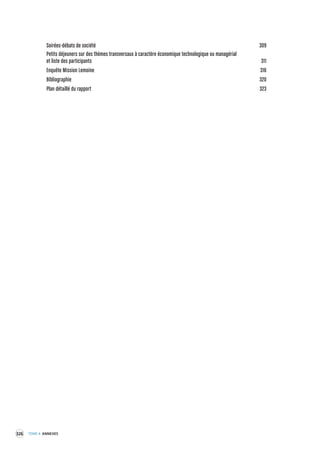 326 TOME 4 ANNEXES 
Soirées-débats de société 309 
Petits déjeuners sur des thèmes trans versaux à caractère économique technologique ou managérial 
et liste des par ticipants 311 
Enquête Mission Lemoine 316 
Bibliographie 320 
Plan détaillé du rapport 323 
 
