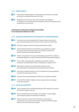 35 
THÈME : INTÉRÊT GÉNÉRAL 
R 97 Repositionner l’épargne longue sur le financement de l’innovation, par exemple 
en renforçant les dispositifs tels que le PEA / PME 
R 98 Développer la notion de bien commun des innovations technologiques 
en s’appuyant sur de nouvelles licences de type peer production & reciprocity licence 
(usage libre et non commercial) 
MAÎTRISER LES NOUVEAUX MODÈLES D’AFFAIRES 
ET LES NOUVEAUX MODES D’ACTION 
THÈME : NOUVEAUX RAPPORTS ENTRE LES ENTREPRISES ET LEUR ENVIRONNEMENT 
R 99 Faire évoluer les normes comptables afin d’intégrer la data en tant qu’actif 
dans les entreprises (promouvoir l’IAS 38 en ce qui concerne les normes IFRS) 
R 100 Permettre l’usage d’une identité numérique des personnes morales 
R 101 Créer le DIC (Droit Individuel à la Contribution), pour permettre aux salariés 
de consacrer du temps à des projets open, par exemple en transformant 
du Droit Individuel à la Formation (DIF) en DIC 
R 102 Fédérer un écosystème de start-ups et de développeurs pour enrichir l’expérience 
de challenges Big Data sur la base d’ouvertures de données des grandes entreprises 
R 103 Créer un label « data responsable » applicable aux entreprises collectant 
et exploitant des données personnelles, et auditable par un organisme tiers 
R 104 Renouveler les pratiques et le positionnement des DSI au service 
de la transformation numérique avec des organismes tels que le CIGREF 
R 105 Encourager les grandes entreprises et les ETI à organiser des learning expeditions 
aux États-Unis et les élargir à la Chine 
R 106 Promouvoir des learning expeditions en France pour les dirigeants étrangers 
R 107 Inciter l’AFEP et le Medef à rédiger un code sur la gouvernance du numérique 
au sein des entreprises 
THÈME : NOUVELLES ENTREPRISES 
R 108 Créer une plateforme de crowdfunding pilotée par la BPI, organisant la rencontre 
entre business angels et start-ups 
R 109 Créer la « Planète Finance du numérique » pour apporter un soutien adapté 
à l’amorçage des projets des entrepreneurs numériques 
R 110 Monter un fonds de co-investissement spécialisé sur l’électronique 
et le hardware sur des enjeux de souveraineté, capable de prendre des risques 
différents des fonds qui financent le logiciel 
 