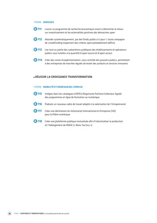 36 TOME 1 SYNTHÈSE ET PROPOSITIONS La nouvelle grammaire du succès 
THÈME : SERVICES 
R 111 Lancer un programme de recherche économique visant à démontrer le retour 
sur investissement et les externalités positives des démarches open 
R 112 Abonder systématiquement, par des fonds publics à 1 pour 1, toute campagne 
de crowdfunding respectant des critères open préalablement définis 
R 113 Lier tout ou partie des subventions publiques des établissements et opérateurs 
publics sous tutelles à la quantité d’open source et d’open access 
R 114 Créer des zones d’expérimentation, sous contrôle des pouvoirs publics, permettant 
à des entreprises de marchés régulés de tester des produits et services innovants 
RÉUSSIR LA CROISSANCE TRANSFORMATION 
THÈME : MOBILITÉ ET REDESIGN DE L’EMPLOI 
R 115 Intégrer dans les catalogues d’OPCA (Organisme Paritaire Collecteur Agréé) 
des programmes en ligne de formation au numérique 
R 116 Élaborer un nouveau cadre de travail adapté à la valorisation de l’intraprenariat 
R 117 Créer une déclinaison du Volontariat International en Entreprise (VIE) 
pour la filière numérique 
R 118 Créer une plateforme publique mutualisée afin d’industrialiser la production 
et l’hébergement de MOOC (« Mooc Factory ») 
 