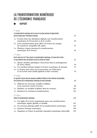 41 
LA TRANSFORMATION NUMÉRIQUE 
DE L’ÉCONOMIE FRANÇAISE 
RAPPORT 
1ÈRE PARTIE 
La transformation numérique est en cour s et est plus por teuse d’opportunités 
que de risques pour l’économie française . 47 
1 Il existe bien une disruption digitale, une transformation 
numérique de l’économie et de la société. 49 
2 Cette transformation peut offrir à la France les marges 
de manoeuvre auxquelles elle aspire. 57 
3 Plusieurs risques entravent la transformation 
numérique de la France. 62 
2ÈME PARTIE 
Courir mais vers où ? Pour réussir sa transformation numérique, la France doit se fix er 
un cap cohérent a vec son histoire et a vec sa vision de l’a venir. 67 
1 Quatre attributs spécifiques s’inscrivent dans le prolongement 
de notre culture. 70 
2 Ces attributs doivent inspirer la France numérique de demain. 71 
3 La France doit miser sur les personnes, sur l’éducation 
et sur le lien entre intérêt général et bien commun. 74 
3ÈME PARTIE 
Ce cap doit s’ancrer dans de nouv eaux modèles d’affaires et des réformes structurelles, 
fers de lance de la transforma tion numérique de notre économie . 85 
1 Maîtriser les nouveaux modèles d’affaires 
et les nouveaux modes d’action. 88 
2 Décliner ces modèles d’affaires dans les secteurs. 101 
3 Renforcer la croissance-transformation. 124 
4ÈME PARTIE 
Piloter la transformation numérique. 139 
1 Les règles d’or d’une organisation pour une transformation 
numérique rapide, globale, et durable. 141 
2 Un nouveau pilotage public de la transformation numérique 146 
3 Instituer l’Europe numérique. 150 
4 Organiser en France la première exposition numérique universelle. 153 
 