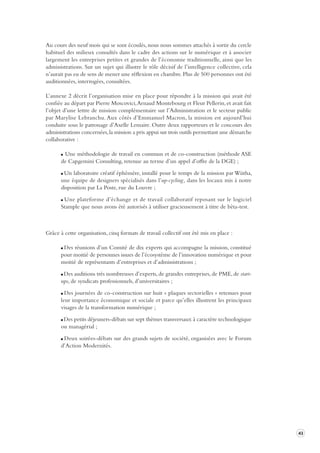 43 
Au cours des neuf mois qui se sont écoulés, nous nous sommes attachés à sortir du cercle 
habituel des milieux consultés dans le cadre des actions sur le numérique et à associer 
largement les entreprises petites et grandes de l’économie traditionnelle, ainsi que les 
administrations. Sur un sujet qui illustre le rôle décisif de l’intelligence collective, cela 
n’aurait pas eu de sens de mener une réflexion en chambre. Plus de 500 personnes ont été 
auditionnées, interrogées, consultées. 
L’annexe 2 décrit l’organisation mise en place pour répondre à la mission qui avait été 
confiée au départ par Pierre Moscovici, Arnaud Montebourg et Fleur Pellerin, et avait fait 
l’objet d’une lettre de mission complémentaire sur l’Administration et le secteur public 
par Marylise Lebranchu. Aux côtés d’Emmanuel Macron, la mission est aujourd’hui 
conduite sous le patronage d’Axelle Lemaire. Outre deux rapporteurs et le concours des 
administrations concernées, la mission a pris appui sur trois outils permettant une démarche 
collaborative : 
Une méthodologie de travail en commun et de co-construction (méthode ASE 
de Capgemini Consulting, retenue au terme d’un appel d’offre de la DGE) ; 
Un laboratoire créatif éphémère, installé pour le temps de la mission par Wiitha, 
une équipe de designers spécialisés dans l’up-cycling , dans les locaux mis à notre 
disposition par La Poste, rue du Louvre ; 
Une plateforme d’échange et de travail collaboratif reposant sur le logiciel 
Stample que nous avons été autorisés à utiliser gracieusement à titre de bêta-test. 
Grâce à cette organisation, cinq formats de travail collectif ont été mis en place : 
Des réunions d’un Comité de dix experts qui accompagne la mission, constitué 
pour moitié de personnes issues de l’écosystème de l’innovation numérique et pour 
moitié de représentants d’entreprises et d’administrations ; 
Des auditions très nombreuses d’experts, de grandes entreprises, de PME, de start-ups, 
de syndicats professionnels, d’universitaires ; 
Des journées de co-construction sur huit « plaques sectorielles » retenues pour 
leur importance économique et sociale et parce qu’elles illustrent les principaux 
visages de la transformation numérique ; 
Des petits déjeuners-débats sur sept thèmes transversaux à caractère technologique 
ou managérial ; 
Deux soirées-débats sur des grands sujets de société, organisées avec le Forum 
d’Action Modernités. 
 