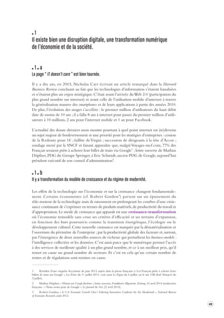 49 
1 
Il existe bien une disruption digit ale, une transformation numérique 
de l’économie et de la société . 
1 a 
La page “ IT doesn’t care ” est bien tournée . 
Il y a dix ans, en 2003, Nicholas Carr écrivait un article remarqué dans la Harvard 
Business Review concluant au fait que les technologies d’information s’étaient banalisées 
et n’étaient plus un enjeu stratégique. C’était avant l’arrivée du Web 2.0 (participation du 
plus grand nombre sur internet) et avant celle de l’utilisation mobile d’internet à travers 
la généralisation massive des smartphones et de leurs applications à partir des années 2010. 
De plus, l’évolution des usages s’accélère : le premier million d’utilisateurs du haut débit 
date de moins de 10 ans ; il a fallu 8 ans à internet pour passer du premier million d’utili-sateurs 
à 10 millions, 2 ans pour l’internet mobile et 1 an pour Facebook. 
L’actualité des douze derniers mois montre pourtant à quel point internet est (re)devenu 
un sujet majeur de bouleversement et une priorité pour les stratégies d’entreprises : cession 
de la Redoute pour 1€ ; faillite de Virgin ; succession de dirigeants à la tête d’Accor ; 
sondage mené par la SNCF et faisant apparaître que, malgré Voyages-sncf.com, 77% des 
Français seraient prêts à acheter leur billet de train via Google1 ; lettre ouverte de Mathias 
Döpfner, PDG du Groupe Springer, à Eric Schmidt, ancien PDG de Google, aujourd’hui 
président exécutif de son conseil d’administration2. 
1 b 
Il y a transforma tion du modèle de cr oissance et du régime de modernité . 
Les effets de la technologie sur l’économie et sur la croissance changent fondamentale-ment. 
Certains économistes (cf. Robert Gordon3) parient sur un épuisement du 
rôle-moteur de la technologie mais ils raisonnent en prolongeant les courbes d’une crois-sance 
continuant de s’exprimer en termes de produits matériels, de productivité du travail et 
d’appropriation. Le mode de croissance qui apparaît est une croissance-transformation 
où l’économie remodèle sans cesse ses critères d’efficacité et ses terrains d’expansion, 
en fonction des buts poursuivis comme la transition énergétique, l’écologie ou le 
développement culturel. Cette nouvelle croissance est marquée par la dématérialisation et 
l’ouverture du périmètre de l’entreprise ; par la productivité globale des facteurs et, surtout, 
par l’émergence de deux nouvelles sources de richesse qui perturbent les business-models : 
l’intelligence collective et les données. C’est aussi parce que le numérique permet l’accès 
à des services de meilleure qualité à un plus grand nombre, et ce à un meilleur prix, qu’il 
remet en cause un grand nombre de secteurs. Et c’est en cela qu’un certain nombre de 
rentes et de régulations sont remises en cause. 
1 Résultat d’une enquête Accenture de juin 2013, repris dans la presse française (« Les Français prêts à acheter leurs 
billets de train sur Google », Les Échos du 1er juillet 2013 ; voir aussi Le Figaro du 6 juillet, ou le site Ville-Rail-Transport du 
2 juillet). 
2 Mathias Döpfner, « Warum wir Google fürchten », lettre ouverte, Frankfurter Allgemeine Zeitung, 16 avril 2014 (traduction 
française : « Nous avons peur de Google », Le Journal du Net, 22 avril 2014). 
3 Robert Gordon, « Is U.S. Economic Growth Over ? Faltering Innovation Confronts the Six Headwinds », National Bureau 
of Economic Research, août 2012. 
 