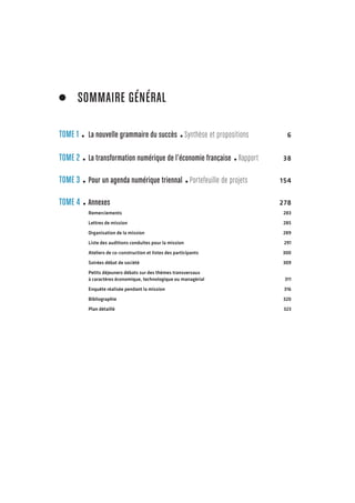 TOME 1 La nouvelle grammaire du succès Synthèse et pr opositions 6 
TOME 2 La transformation numérique de l’économie française Rapport 38 
TOME 3 Pour un agenda numérique triennal Portefeuille de pr ojets 154 
TOME 4 Annexes 278 
Remerciements 283 
Lettres de mission 285 
Organisation de la mission 289 
Liste des auditions conduites pour la mission 291 
Ateliers de co-construction et listes des participants 300 
Soirées débat de société 309 
Petits déjeuners débats sur des thèmes transversaux 
à caractères économique, technologique ou managérial 311 
Enquête réalisée pendant la mission 316 
Bibliographie 320 
Plan détaillé 323 
SOMMAIRE GÉNÉRAL 
 