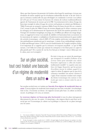 TOME 2 50 RAPPORT La transformation numérique de l’économie française première partie 
Alors, que faut-il penser du pronostic de Gordon selon lequel le numérique n’est pas une 
révolution de même ampleur que les révolutions industrielles du xixe et du xxe siècle et 
que la croissance tendancielle des pays développés est condamnée à revenir à un rythme 
de 0,2% par an ? Il sous-estime les facteurs de création de richesse traditionnellement 
ignorés de l’instrument de mesure qu’est le PIB : l’accroissement de la valeur d’usage des 
biens (par exemple, la valeur d’usage des services web gratuits est estimée par McKinsey à 
7Mds d’euros par an auxquels s’ajoutent 4Mds d’euros de baisse de prix liés au e-commerce 
CtoC, venant en plus des 4Mds d’euros de revenus dégagés par le même commerce pour 
les ménages) ou le ralentissement de l’épuisement des stocks des matières premières et de 
l’énergie (Cf. transition énergétique, recyclage, etc.). Il diffuse par ailleurs une image dange-reuse, 
en suggérant le retour à un monde de stabilité et d’innovation lente au moment où 
les innovations de rupture se multiplient et bouleversent transversalement la quasi-totalité 
des activités économiques : selon le MIT, 47% des emplois américains vont disparaître ou 
être profondément transformés par le numérique ; à partir d’une méthodologie similaire, 
le think-tank Bruegel estime à 54% le taux de transformation de l’emploi européen. Enfin, 
il est important de se rappeler que la croissance est toujours mondiale : ce que le PIB 
mesure, c’est l’effet de la lutte que mènent les entreprises et les États pour en capter la 
plus grande part4. De ce point de vue-là, il ne faut pas se tromper : nous n’allons pas vers 
le calme, mais vers la tempête ! 
En trois à cinq ans, un acteur du numérique 
qui réorganise le modèle d’affaires d’un 
secteur entier peut atteindre une valeur 
boursière supérieure à celles des leaders 
traditionnels installés5 et acquérir ainsi une 
force de frappe financière qui lui permet 
d’accélérer encore le rythme auquel il va 
capter la valeur. À supposer que le taux de la 
croissance mondiale soit amené à freiner, il 
s’agira d’une moyenne rendant mal compte 
du destin économique des nations et des 
écarts qui vont se creuser entre les uns et 
les autres. 
Sur un plan sociétal, tout ceci traduit une bascule d’un régime de modernité dans un 
autre. L’ancien régime de modernité était marqué par une forte verticalité : la technologie 
était en bas ; l’économie au-dessus ; les rapports sociaux plus haut ; la culture au-dessus 
encore ; la politique et le sens, au sommet. 
Le nouveau régime est beaucoup plus horizontal et tous les plans interagissent 
directement les uns avec les autres : le numérique a des impacts directs aussi bien sur le 
social que sur l’économique, la culture ou la politique et chacun de ces plans interagit 
avec les autres. 
4 Une croissance intelligente : demandons l’impossible ! François Fourquet, Michel Henochsberg, Philippe Lemoine, Philippe 
Moati, Yann Moulier Boutang, Didier Toussaint, Michel Volle, Robert Zarader. Editions Descartes & Cie / Col. Forum 
d’Action Modernités, mars 2012. 
5 À titre d’exemple, la valeur cumulée des 4 « GAFA » (Google, Apple, Facebook, Amazon) est similaire à la valeur 
totale du CAC 40. On peut aussi comparer la capitalisation boursière de TESLA, née en 2003 (31,8Mds) à celle de Renault 
(16Mds €) ou de Peugeot (7,85Mds €). 
Sur un plan sociét al, 
tout ceci traduit une bascule 
d’un régime de modernité 
dans un autre 
 