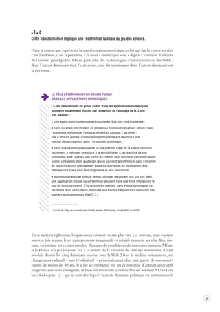51 
1 c 
Cette transformation implique une redéfinition radicale du jeu des acteur s. 
Dans la course que représente la transformation numérique, celui qui fait la course en tête 
c’est l’individu, c’est la personne. Les mots « numérique » ou « digital » viennent d’ailleurs 
de l’univers grand public. On ne parle plus des Technologies d’Information ou des NTIC 
dont l’acteur dominant était l’entreprise, mais du numérique dont l’acteur dominant est 
la personne. 
LE RÔLE DÉTERMINANT DU GRAND PUBLIC 
DANS LES APPLICATIONS NUMÉRIQUES 
Le rôle déterminant du grand public dans les applications numériques 
peut être notamment illustré par cet extrait de l’ouvrage de N. Colin 
& H. Verdier* : 
« Une application numérique est inachevée. Elle doit être inachevée : 
parce qu’elle s’inscrit dans un processus d’innovation jamais abouti. Dans 
l’économie numérique, l’innovation ne fait pas que s’accélérer : 
elle n’aboutit jamais. L’innovation permanente est devenue l’état 
normal des entreprises dans l’économie numérique. 
parce que sa principale qualité, si elle prétend créer de la valeur, consiste 
justement à ménager une place à la sensibilité et à la créativité de son 
utilisateur, à ne faire qu’une partie du chemin pour le laisser parcourir l’autre 
partie. Une application au design réussi parvient à s’immiscer dans l’intimité 
de ses utilisateurs précisément parce qu’inachevée ou incomplète, elle 
ménage une place pour leur singularité et leur sensibilité. 
pour pouvoir évoluer dans le temps, changer de jour en jour. Un site Web, 
une application mobile ou un terminal peuvent faire une forte impression le 
jour de leur lancement. S’ils restent les mêmes, sans évolution notable, ils 
lasseront leurs utilisateurs, habitués aux hautes fréquences d’évolution des 
grandes applications du Web […] » 
* Extrait de L’Âge de la multitude, Colin & Verdier, 2013 (empl. Kindle 1869 sur 5130). 
En se mettant à plusieurs, les personnes courent encore plus vite. Les start-ups, leurs équipes 
souvent très jeunes, leurs entrepreneurs imaginatifs et créatifs tiennent un rôle détermi-nant, 
en initiant un certain nombre d’usages, de possibles et de nouveaux services. Même 
si la France n’a pas toujours été à la pointe de la création de start-ups innovantes, il s’est 
produit depuis les cinq dernières années, avec le Web 2.0 et le mobile notamment, un 
changement culturel – une révolution ? – principalement chez une partie de nos conci-toyens 
de moins de 40 ans. Il a été accompagné par un écosystème d’acteurs associatifs 
ou privés, eux aussi émergents, et bien sûr innovants (comme Silicon Sentier/NUMA ou 
les « hackerspaces ») – qui se sont développés hors du domaine politique ou institutionnel. 
 