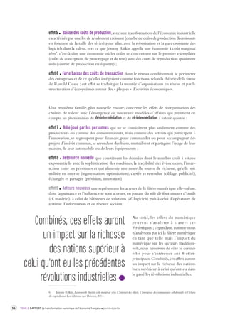 56 TOME 2 RAPPORT La transformation numérique de l’économie française première partie 
effet 5 Baisse des coûts de production, avec une transformation de l’économie industrielle 
caractérisée par une loi de rendement croissant (courbe de coûts de production décroissants 
en fonction de la taille des séries) pour aller, avec la robotisation et la part croissante des 
logiciels dans la valeur, vers ce que Jeremy Rifkin appelle une économie à coût marginal 
zéro6, c’est-à-dire une économie où les coûts se concentrent sur le premier exemplaire 
(coûts de conception, de prototypage et de tests) avec des coûts de reproduction quasiment 
nuls (courbe de production en équerre) ; 
effet 6 Forte baisse des coûts de transaction dont le niveau conditionnait le périmètre 
des entreprises et de ce qu’elles intégraient comme fonctions, selon la théorie de la firme 
de Ronald Coase ; cet effet se traduit par la montée d’organisations en réseau et par la 
structuration d’écosystèmes autour des « plaques » d’activités économiques. 
Une troisième famille, plus nouvelle encore, concerne les effets de réorganisation des 
chaînes de valeur avec l’émergence de nouveaux modèles d’affaires qui prennent en 
compte les phénomènes de désintermédiation et de ré-intermédiation à valeur ajoutée : 
effet 7 Rôle joué par les personnes qui ne se considèrent plus seulement comme des 
producteurs ou comme des consommateurs, mais comme des acteurs qui participent à 
l’innovation, se regroupent pour financer, pour commander ou pour accompagner des 
projets d’intérêt commun, se revendent des biens, mutualisent et partagent l’usage de leur 
maison, de leur automobile ou de leurs équipements ; 
effet 8 Ressource nouvelle que constituent les données dont le nombre croît à vitesse 
exponentielle avec la sophistication des machines, la traçabilité des événements, l’inter-action 
entre les personnes et qui alimente une nouvelle source de richesse, qu’elle soit 
utilisée en interne (segmentation, optimisation), captée et revendue (ciblage, publicité), 
échangée et partagée (prévision, innovation) 
effet 9 Acteurs nouveaux que représentent les acteurs de la filière numérique elle-même, 
dont la puissance et l’influence se sont accrues, en passant du rôle de fournisseurs d’outils 
(cf. matériel), à celui de bâtisseurs de solutions (cf. logiciels) puis à celui d’opérateurs de 
système d’information et de réseaux sociaux. 
Au total, les effets du numérique 
peuvent s’analyser à traver s ces 
9 rubriques ; cependant, comme nous 
n’analysons pas ici la filière numérique 
en tant que telle mais l’impact du 
numérique sur les secteurs tradition-nels, 
nous laisserons de côté le dernier 
effet pour s’intéresser aux 8 effets 
principaux. Combinés, ces effets auront 
un impact sur la richesse des nations 
bien supérieur à celui qu’ont eu dans 
le passé les révolutions industrielles. 
6 Jeremy Rifkin, La nouvelle Société coût marginal zéro. L’internet des objets. L’émergence des communaux collaboratifs et l’éclipse 
du capitalisme, Les éditions qui libèrent, 2014. 
Combinés, ces effets auront 
un impact sur la richesse 
des nations supérieur à 
celui qu'ont eu les précédentes 
révolutions industrielles 
 