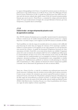 58 TOME 2 RAPPORT La transformation numérique de l’économie française première partie 
La vigueur démographique de la France et le poids de la jeunesse jouent un rôle dans ces 
performances. L’âge médian français est en effet de 39 ans, contre 45 en Allemagne. D’autres 
facteurs jouent évidemment un rôle : la qualité des infrastructures haut débit, bien sûr ; 
mais aussi des facteurs culturels plus subtils comme l’écho de la pensée poststructuraliste 
française qui, sous le nom de « French Theory », a contaminé les campus américains dans les 
années 70 et qui est directement à l’origine des concepts libertaires d’internet, que nous 
réimportons, encapsulés dans la technologie. 
2 b 
Création de valeur : une vague entrepreneuriale puissante se saisit 
des opportunités du numérique. 
Avec 300 000 créations d’entreprises par an, auxquelles s’ajoutent toutes les autoentreprises, 
la France connaît un pic de natalité entrepreneuriale dans tous les secteurs. Ce « company 
baby-boom » est même unique, si on le rapporte aux 820 000 naissances annuelles de bébés. 
Tout le problème est celui des risques de mortalité précoce de certaines et de la difficulté 
pour beaucoup de rentrer dans une logique de croissance. Or le numérique contribue à 
renforcer ces jeunes pousses et à les organiser en une vague puissante. Les start-ups françaises 
sont souvent très créatives ; la qualité des formations d’ingénieurs favorisent de vraies 
innovations et le label « French Tech » est en train de leur donner une visibilité. S’organisant 
autour de la vente sur internet, des entreprises BtoC low-tech se multiplient par ailleurs pour 
la commercialisation de biens et de services. Plus étonnant encore, toute une offre BtoB 
se constitue qui vise à professionnaliser ou à accompagner la croissance des toutes petites 
entreprises : prestations juridiques (ex. Demanderjustice.com), compatibilité et contrôle 
de gestion (ex. Smallbusinessact), publicité sur internet et media planning (ex. Solocal), 
aides à l’exportation (ex. e-Bay), captation sur internet de contacts commerciaux qualifiés 
à moindre coût (cf. Association des générateurs de leads sur internet, APLI). 
Toute une « France d’en bas » se saisit de ces initiatives non seulement pour trouver du 
travail, mais pour s’embarquer dans des aventures inconcevables dans les grosses structures. 
L’enjeu est que certaines des entreprises qui naissent aujourd’hui puissent intégrer en 
moins de 30 ans le cercle fermé des 100 premières entreprises françaises. Périodiquement, 
de telles vagues de renouvellement se forment en France : la dernière était la vague des 
innovations de services des années 50-60 telle qu’elle avait été étudiée par Michel Crozier 
(FNAC, Club Med, Leclerc, Carrefour, Decaux, etc.). Dans les profondeurs de la France, 
une vague de même ampleur se forme aujourd’hui. 
 