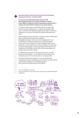 59 
UNE OFFRE BTOB AU SERVICE DES TOUTES PETITES ENTREPRISES : 
L’EXEMPLE DE SOLOCAL, EX-PAGES JAUNES 
Sur la base de son histoire (ODA office d’annonces, 1946, 
devenu Pages Jaunes) et de sa notoriété, l’entreprise, rachetée à 
France-Télécom en 2006 par le fonds d’investissement américain KKR, a 
entrepris une transformation numérique d’une certaine ampleur. 
À l’origine, la valeur payée par le client était celle de l’encadré acheté 
dans l’annuaire des « pages jaunes ». Il s’agissait de transposer cette 
valeur. La première idée, appliquée au départ (avant 2006), fut celle d’une 
transposition sur internet, avec publicité et référencement payés par le 
client. 
Mais transposer n’est pas transformer. L’entreprise s’aperçut suffisamment 
vite que la bataille des annuaires et de la publicité 
était gagnée par Google. Certes, le site internet pagesjaunes.fr reste 
le huitième site de l’internet mobile français en termes d’audience 
(janvier 2014)*, mais l’entreprise s’est aussi développée en BtoC avec le 
concept de « communication locale ». Elle se considère comme spécialiste 
en communication digitale, et la plus grosse agence Web française, avec 
125 000 sites de TPE/PME. Parmi les clefs de cette transformation, son 
président, Jean-Pierre Rémy, indique : 
la capacité qu’a eue chacun à s’investir de la mission de « conseiller 
en communication digitale » : sur les 2000 commerciaux de terrain de 
l’entreprise, plus des 2/3 se sont reconvertis à ce nouveau métier ; 
la vitesse d’exécution des requêtes, à l’instar de celle de Google. 
Le groupe SoLocal dans sa globalité (avec les rachats de start-ups effectués 
comme Mappy, 123people, ou àvendreàlouer) réalise en 
2012 un peu plus d’1 milliard d'€ de chiffre d’affaires. 
* Source site Médiamétrie, 10 mars 2014 
(http://www.mediametrie.fr/internet/communiques/telecharger.php?f=24146db4eb48c718b84c 
ae0a0799dcfc ). 
 